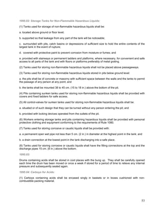 1095.02: Storage Tanks for Non-Flammable Hazardous Liquids:
(1) Tanks used for storage of non-flammable hazardous liquids shall be:
a. located above ground or floor level;
b. supported so that leakage from any part of the tank will be noticeable;
c. surrounded with pits, catch basins or depressions of sufficient size to hold the entire contents of the
largest tank in the event of rupture;
d. covered with protective paint to prevent corrosion from moisture or fumes; and
e. provided with stairways or permanent ladders and platforms, where necessary, for convenient and safe
access to all parts of the tank and with floors or platforms preferably of metal grating.
(2) Tanks used for storing non-flammable hazardous liquids shall not be placed above passageways.
(3) Tanks used for storing non-flammable hazardous liquids stored in pits below ground level:
a. the pits shall be of concrete or masonry with sufficient space between the walls and the tanks to permit
the passage of any person at any point; and
b. the tanks shall be mounted 38 to 45 cm. (15 to 18 in.) above the bottom of the pit.
(4) Pits containing sunken tanks used for storing non-flammable hazardous liquids shall be provided with
covers and fixed ladders for safe access.
(5) All control-valves for sunken tanks used for storing non-flammable hazardous liquids shall be:
a. situated or of such design that they can be turned without any person entering the pit; and
b. provided with locking devices operated from the outlets of the pit.
(6) Workers entering storage tanks and pits containing hazardous liquids shall be provided with personal
protective clothing and equipment conforming to the requirements of Rule 1080.
(7) Tanks used for storing corrosive or caustic liquids shall be provided with:
a. a permanent open wet pipe not less than 5 cm. (2 in.) in diameter at the highest point in the tank; and
b. a drain connection at the lowest point in the tank discharging into a safe place.
(8) Tanks used for storing corrosive or caustic liquids shall have the filling connections at the top and the
discharge pipes 15 cm. (6 in.) above the bottom.
1095.03:
Drums containing acids shall be stored in cool places with the bung up. They shall be carefully opened
each time the drum has been moved or once a week if stored for a period of time to relieve any internal
pressure and subsequently sealed again.
1095.04: Carboys for Acids:
(1) Carboys containing acids shall be encased singly in baskets or in boxes cushioned with non-
combustible packing material.
53
 