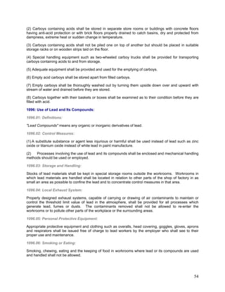 (2) Carboys containing acids shall be stored in separate store rooms or buildings with concrete floors
having anti-acid protection or with brick floors properly drained to catch basins, dry and protected from
dampness, extreme heat or sudden change in temperature.
(3) Carboys containing acids shall not be piled one on top of another but should be placed in suitable
storage racks or on wooden strips laid on the floor.
(4) Special handling equipment such as two-wheeled carboy trucks shall be provided for transporting
carboys containing acids to and from storage.
(5) Adequate equipment shall be provided and used for the emptying of carboys.
(6) Empty acid carboys shall be stored apart from filled carboys.
(7) Empty carboys shall be thoroughly washed out by turning them upside down over and upward with
stream of water and drained before they are stored.
(8) Carboys together with their baskets or boxes shall be examined as to their condition before they are
filled with acid.
1096: Use of Lead and Its Compounds:
1096.01: Definitions:
"Lead Compounds" means any organic or inorganic derivatives of lead.
1096.02: Control Measures:
(1) A substitute substance or agent less injurious or harmful shall be used instead of lead such as zinc
oxide or titanium oxide instead of white lead in paint manufacture.
(2) Processes involving the use of lead and its compounds shall be enclosed and mechanical handling
methods should be used or employed.
1096.03: Storage and Handling:
Stocks of lead materials shall be kept in special storage rooms outside the workrooms. Workrooms in
which lead materials are handled shall be located in relation to other parts of the shop of factory in as
small an area as possible to confine the lead and to concentrate control measures in that area.
1096.04: Local Exhaust System:
Properly designed exhaust systems, capable of carrying or drawing of air contaminants to maintain or
control the threshold limit value of lead in the atmosphere, shall be provided for all processes which
generate lead, fumes or dusts. The contaminants removed shall not be allowed to re-enter the
workrooms or to pollute other parts of the workplace or the surrounding areas.
1096.05: Personal Protective Equipment:
Appropriate protective equipment and clothing such as overalls, head covering, goggles, gloves, aprons
and respirators shall be issued free of charge to lead workers by the employer who shall see to their
proper use and maintenance.
1096.06: Smoking or Eating:
Smoking, chewing, eating and the keeping of food in workrooms where lead or its compounds are used
and handled shall not be allowed.
54
 