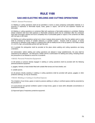 RULE 1100
GAS AND ELECTRIC WELDING AND CUTTING OPERATIONS
1100.01: General Provisions:
(1) Welding or cutting operations shall not be permitted in rooms or areas containing combustible materials or in
proximity to explosives or flammable liquids, dusts, gases or vapors, until all fire and explosion hazards are
eliminated.
(2) Welding or cutting operations on containers filled with explosives or flammable substance is prohibited. Welding
closed containers that have held explosive or flammable substance shall only be undertaken after the containers
have been thoroughly cleaned and found completely free of combustible gases or vapors or the containers are filled
with inert gas or with water.
(3) Welding and cutting operations carried out or done in places where persons other than the welders work or pass
shall be enclosed by means of suitable stationary or portable screens. Screens shall be opaque, of sturdy
construction to withstand rough usage of a material which will not readily be set on fire by sparks or hot metal, at least
2 m. (6.5 ft.) high, and preferably painted with light flat paint.
(4) A portable fire extinguisher shall be provided at the place where welding and cutting operations are being
undertaken.
(5) Authorization, before welding and cutting operations are allowed in large establishments, the area shall be
inspected by the safetyman. He shall issue a written permit or authorization for welding and cutting, indicating therein
the precautions to be followed to avoid fire or accidents.
1100.02: Personal Protective Equipment:
(1) All workers or persons directly engaged in welding or cutting operations shall be provided with the following
personal protective equipment:
a. goggles, helmets or head shields fitted with suitable filter lenses and hand shields; and
b. suitable aprons.
(2) all persons directly assisting in welding or cutting operations shall be provided with gloves, goggles or other
protective clothings, as may be necessary.
1100.03: Welding or Cutting in Confined Spaces:
The inhalation of any fumes, gases or dusts by persons welding or cutting in confined spaces shall be prevented by
the provision of:
(1) Local exhaust and general ventilation system to keep fumes, gases or dusts within allowable concentrations or
threshold limit values;
(2) Approved types of respiratory protective equipment.
56
 