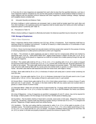 d. If any two (2) or more magazines are separated from each other by less than the specified distances, such two or
more magazines shall be considered as one and the total quantity of explosives stored shall be treated as stored in a
single magazine with the specified minimum distances with other magazines, inhabited buildings, railways, highways
and navigable streams complied with.
(3) Intra-plant Quantity and Distance Table:
All factory buildings in which explosives are processed, kept or stored shall be located apart from each other and
from other buildings in the explosives plants and magazines shall be located away from factory and other buildings in
explosives plants in conformity with Table 15.
(4) Precautions to Table 15:
Where a factory building or magazine is effectively barricaded, the distances specified may be reduced by "one half'.
1146: Storage of Explosives:
1146.01: Class I Explosives:
Class I magazines shall be those containing over 22.5 kgs. (50 lbs.) of explosives. Such magazines shall have no
openings except for ventilation and entrance. It shall be of masonry or metal construction or a combination of both
constructed and maintained as follows:
(1) Doors - Doors must be kept closed and securely locked at all times except when opened for the purpose of storing
or removing explosives or to allow persons authorized to enter such magazines.
(2) Signs - The premises on which explosives are kept or stored must be conspicuously defined and marked by
appropriate signs, such as, “ EXPLOSIVE KEEP OFF", legibly printed thereon in letters not less than 15 cm. (6 in.)
high. Such signs must not be placed on magazines but shall be so located that a bullets passing through the sign will
not strike the magazine.
(3) Wood - The outside walls shall be of 5 cm. x 10 cm. (2 in. x 4 in.) studding with a 5 cm. (2 in.) plank or tongued
and grooved lumber having a nominal size of 2.5 cm. (1 in.) covered with not less than No. 26 gauge galvanized iron
or steel on the outside. The inside walls shall be lined with tongued and grooved reefers. The space between the
outer and inner walls shall be filled with dry course sand (not crushed stone or gravel) or a weak mixture of cement
mortar. All lumber used shall be well seasoned and free from loose knots, bark edges or decay.
(4) Brick - Brick walls shall be 20 cm. (8 in.) in thickness of medium soft variety laid in cement mortar containing not
over 25% lime.
(5) Concrete - Concrete walls shall be 15 cm. (6 in.) in thickness constructed of nine (9) parts sand to one (1) part
cement with a 1.25 cm (1/2 in.) face surface of three (3) parts sand to one (1) part cement.
(6) Cement Block - Cement block walls shall be 20 cm. (8 in.) thick hollow cement block, a mixture of seven (7) parts
sand and one (1) part cement. The spaces in the block shall be filled with dry coarse sand (not crushed stone or
gravel) or a weak mixture of cement mortar.
(7) Fabricated Metal - Walls and roof shall consist of approximately No. 14 gauge metal securely fastened together.
Walls shall be lined with 10 cm. (4 in.) of brick of at least a 15 cm. (6 in) sand fill between the interior and exterior
walls.
(8) Lining of Magazines - Lining of magazines as specified in paragraphs (3) and (7) above, may not be required for
the storage of black powder or for the storage of not more than 100,000 pieces of blasting caps.
(9) Foundation - The foundation shall be of stone laid in concrete, wood posts or brick piers. Magazines of less than
13,600 kgs. (30,000 lbs.) capacity shall have flooring of lumber having a nominal size of 2.5 cm. (1 in.) tongued and
grooved. Magazines of larger capacity shall have double flooring.
(10) Ventilation - The floor and ceiling shall be constructed to within 5 cm. (2 in.) of the walls to provide a 3 cm.
ventilation space. This shall be provided by constructing a 2.5 cm. x 15 cm. (1 in. x 6 in.) lattice wood lining on 5 cm.
x 5 cm. (2 in. x 2 in.) wood stud 60 cm. (2 ft.) on centers. Foundation ventilators shall be spaced not more than 150
cm. (5 ft.) on center in all sides and properly screened to prevent the entrance of sparks of fire.
60
 