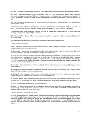 (11) Nails - All heads of nails shall be countersunk. No spark producing metal shall be exposed inside the buildings.
(12) Doors - The doors shall be 1 m. (3.28 ft.) wide and 1.8 m. (6 ft.) high constructed of at least three (3) layers of
hard wood, having a nominal size of 2.5 cm. (1 in.) and covered on the outside with a steel sheet of at least No. 20
gauge. Where there is a need for bullet proofing the thickness of the steel sheet shall be a minimum of 1 cm. (3/8
in.).
(13) Roof - Except where permission for other construction is approved, a bullet-proof sand roof shall be used
constructed as follows:
Form a box by laying a floor of a good grade of tongue and groove boards on ceiling joists and build a 2.5 cm. x 10
cm. (1 x 4 in.) rim lined with one (1) layer of building paper and filled with 10 cm. (4 in.) of dry coarse sand.
Except for fabricated metal magazines, the outer roof shall be covered with not less than No. 26 gauge galvanized
iron ridge roll fastened to 2.2 cm (7/8 in.) sheating.
(14) Gutters and Down Spouts - Where water may enter through the door, gutters and down spouts shall be provided
on the door sides.
(15) Materials and Workmanship - Only superior materials and workmanship shall be used.
1146.02: Class II Magazines:
Class II magazines shall be used for storing not more than 22.5 kgs (50 lbs.) of explosives. It shall be of wood or
metal construction or a combination of both.
(1) Construction - The principle of construction is simply that of placing one box inside of another with a 12.5 cm. (5
in.) space in between filled with dry coarse sand, not gravel or crushed rock.
(2) Outer Box - The outer box shall be constructed of tongued and grooved lumber having a nominal size of 2.5 cm.
(1 in.) plain lumber. The outside of the box shall be covered with no less than No. 24 gauge iron sheet. The outer
box shall be 0.33 m. (1 foot) longer, 0.33 m. (1 foot) wider, and 15 cm (6 in.) deeper than the inner box allowing a
12.5 cm. (5 in.) space on all sides for sand filling. The inner box shall be set inside the outer box with the tops at level
with each other and fastened into place.
(3) Inner box - The inside of all boxes shall be surfaced. No nail, bolt or metal screw heads shall be exposed on the
inside of the box..
(4) Ventilation - At the top of each box, on the sides and ends, cut 0.625 cm (1/4 in.) by 5 cm. (2 in.) notches, spaced
about 0.33 m. (1 foot) apart, and not directly opposite.
(5) Setting - The box (magazine) shall be set in a level position and supported by either wooden sills, bricks or piers
and the bottom of the magazine kept at about 15 cm. (6 in.) off the ground
(6) Sand Fill - Fill the space between boxes with dry coarse sand (not gravel or crushed rock) to within 0.625 cm (1/4
in.) of the top. To prevent sand from falling into the storage space, a cover may be placed over the sand space.
(7) Locks - magazines shall be provided with adequate locks.
(8) Signs - At each end and on top of the magazine, above the side wall and on its barricades, there shall be
conspicuously posted at all times appropriate, signs, such as, "MAGAZINE-EXPLOSIVE-DANGEROUS" legibly
printed in letters not less than 15 cm. (6 in.) high.
1146.03: Temporary Storage At Job Sites:
(1) When used for temporary storage at a job site for blasting operations, Class II magazines shall be located away
from neighboring buildings, railways, highways and other magazines. A distance of at least 45 m. (150 ft.) shall be
maintained between Class II Magazines and the work site when the quantity of explosives kept therein is in excess of
11.4 kgs. (25 lbs.) and at least 15 m. (50 ft.) when the quantity of explosives is 11.4 kgs (25 lbs.) or less. The
enforcing authority may require greater separation between Class II magazines and the work site where conditions
warrant.
61
 
