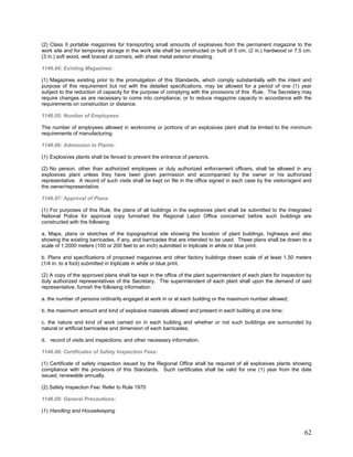 (2) Class II portable magazines for transporting small amounts of explosives from the permanent magazine to the
work site and for temporary storage in the work site shall be constructed or built of 5 cm. (2 in.) hardwood or 7.5 cm.
(3 in.) soft wood, well braced at corners, with sheet metal exterior sheating.
1146.04: Existing Magazines:
(1) Magazines existing prior to the promulgation of this Standards, which comply substantially with the intent and
purpose of this requirement but not with the detailed specifications, may be allowed for a period of one (1) year
subject to the reduction of capacity for the purpose of complying with the provisions of this Rule. The Secretary may
require changes as are necessary to come into compliance, or to reduce magazine capacity in accordance with the
requirements on construction or distance.
1146.05: Number of Employees:
The number of employees allowed in workrooms or portions of an explosives plant shall be limited to the minimum
requirements of manufacturing.
1146.06: Admission to Plants:
(1) Explosives plants shall be fenced to prevent the entrance of person/s.
(2) No person, other than authorized employees or duly authorized enforcement officers, shall be allowed in any
explosives plant unless they have been given permission and accompanied by the owner or his authorized
representative. A record of such visits shall be kept on file in the office signed in each case by the visitor/agent and
the owner/representative.
1146.07: Approval of Plans:
(1) For purposes of this Rule, the plans of all buildings in the explosives plant shall be submitted to the Integrated
National Police for approval copy furnished the Regional Labor Office concerned before such buildings are
constructed with the following:
a. Maps, plans or sketches of the topographical site showing the location of plant buildings, highways and also
showing the existing barricades, if any, and barricades that are intended to be used. These plans shall be drawn to a
scale of 1:2000 meters (100 or 200 feet to an inch) submitted in triplicate in white or blue print.
b. Plans and specifications of proposed magazines and other factory buildings drawn scale of at least 1.50 meters
(1/4 in. to a foot) submitted in triplicate in white or blue print.
(2) A copy of the approved plans shall be kept in the office of the plant superintendent of each plant for inspection by
duly authorized representatives of the Secretary. The superintendent of each plant shall upon the demand of said
representative, furnish the following information:
a. the number of persons ordinarily engaged at work in or at each building or the maximum number allowed;
b. the maximum amount and kind of explosive materials allowed and present in each building at one time;
c. the nature and kind of work carried on in each building and whether or not such buildings are surrounded by
natural or artificial barricades and dimension of each barricades;
d. record of visits and inspections; and other necessary information.
1146.08: Certificates of Safety Inspection Fees:
(1) Certificate of safety inspection issued by the Regional Office shall be required of all explosives plants showing
compliance with the provisions of this Standards. Such certificates shall be valid for one (1) year from the date
issued, renewable annually.
(2) Safety Inspection Fee: Refer to Rule 1970
1146.09: General Precautions:
(1) Handling and Housekeeping
62
 