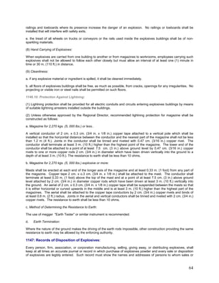 railings and toeboards where its presence increase the danger of an explosion. No railings or toeboards shall be
installed that will interfere with safety exits.
e. the tread of all wheels on trucks or conveyors or the rails used inside the explosives buildings shall be of non-
sparkling materials.
(8) Hand Carrying of Explosives:
When explosives are carried from one building to another or from magazines to workrooms, employees carrying such
explosives shall not be allowed to follow each other closely but must allow an interval of at least one (1) minute in
time or 30 m. (110 ft.) in distance.
(9) Cleanliness:
a. if any explosive material or ingredient is spilled, it shall be cleaned immediately.
b. all floors of explosives buildings shall be free, as much as possible, from cracks, openings for any irregularities. No
projecting or visible iron or steel nails shall be permitted on such floors.
1146.10: Protection Against Lightning:
(1) Lightning protection shall be provided for all electric conduits and circuits entering explosives buildings by means
of suitable lightning arresters installed outside the buildings.
(2) Unless otherwise approved by the Regional Director, recommended lightning protection for magazine shall be
constructed as follows:
a. Magazine for 2,270 kgs. (5, 000 lbs.) or less..
A vertical conductor of 2 cm. x 0.3 cm. (3/4 in. x 1/8 in.) copper tape attached to a vertical pole which shall be
installed so that the horizontal distance between the conductor and the nearest part of the magazine shall not be less
than 1.2 m (4 ft.). Joints in the conductor shall be tinned and riveted with 0.47 cm. (3/16 in.) copper rivet. The
conductor shall terminate at least 3 m. (10 ft.) higher than the highest point of the magazine. The lower end of the
conductor shall be attached to a point of at least 7.5 cm. (3 in.) above ground level by 0.47 cm. (3/16 in.) copper
rivets to one or more copper rods 2 cm. (3/4 in.) in diameter which have been driven vertically into the ground to a
depth of at least 3 m. (10 ft.). The resistance to earth shall be less than 10 ohms.
b. Magazine for 2,270 kgs. (5, 000 lbs.) explosive or more:
Masts shall be erected at each end of the longer axis of the magazine and at least 0.33 m. (1 foot) from any part of
the magazine. Copper tape 2 cm. x o.3 cm. (3/4 in. x 1/8 in.) shall be attached to the mast. The conductor shall
terminate at least 0.33 m. (1 foot) above the top of the mast and at a point of at least 7.5 cm. (3 in.) above ground
level attached by 2 cm. (3/4 in.) in diameter copper rods which have been driven at least 3 m. (10 ft.) vertically into
the ground. An aerial of 2 cm. x 0.3 cm. (3/4 in. x 1/8 in.) copper tape shall be suspended between the masts so that
it is either horizontal or curved upwards in the middle and is at least 3 m. (10 ft.) higher than the highest part of the
magazines. The aerial shall be attached to the copper tape conductors by 2 cm. (3/4 in.) copper rivets and binds of
at least 0.6 m. (2 ft.) radius. Joints in the aerial and vertical conductors shall be tinned and riveted with 2 cm. (3/4 in.)
copper rivets. The resistance to earth shall be less than 10 ohms.
c. Method of Determining the Resistance to Earth:
The use of megger "Earth Tester” or similar instrument is recommended.
d. Earth Termination:
Where the nature of the ground makes the driving of the earth rods impossible, other construction providing the same
resistance to earth may be allowed by the enforcing authority.
1147: Records of Disposition of Explosives:
Every person, firm, association, or corporation manufacturing, selling, giving away, or distributing explosives, shall
keep at all times an accurate journal or record in which purchase of explosives powder and every sale or disposition
of explosives are legibly entered. Such record must show the names and addresses of persons to whom sales or
64
 