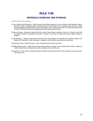 RULE 1150
MATERIALS HANDLING AND STORAGE
1150.01 General Provisions:
(1) Use of Mechanical Equipment. Where mechanical handling equipment is used, sufficient safe clearance shall be
allowed for aisles, at loading docks, through doorways and wherever turns or passage must be made. Aisles
and passageways shall be kept clear and in good repair, with no obstruction across or in aisles that could create
a hazard. Permanent aisles and passageways shall be appropriately marked.
(2) Secure Storage. Storage of material shall not create a hazard. Bag containers, bundle, etc., stored in tiers shall
be stacked, blocked, interlocked and limited in height so that they are stable and secure against sliding or
collapse.
(3) Housekeeping. Storage areas shall be kept free from accumulations of materials that constitute hazards from
tripping, fire, explosion, or pest harborage. Vegetation control shall be exercised when necessary.
(4) Clearance Limits. Clearance signs to warn of clearance limits shall be provided.
(5) Rolling Railroad Cars. Derail and/or bumper blocks shall be provided on spur railroad tracks where a rolling car
could contact other cars being worked, enter a building, work or traffic area.
(6) Guarding. Covers and/or guardrails shall be provided to protect personnel from the hazards of open pits, tanks,
vats, ditches, etc.
68
 