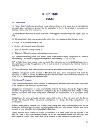 RULE 1160
BOILER
1161: Definitions:
(1) "Steam Boiler" shall mean any closed vessel wherein steam or other vapor is or is intended to be
generated above atmospheric pressure by the application of fire, by the product of combustion, by
electrical means, or by other heat source.
(2) "Power Boiler" shall mean a steam boiler with a working pressure exceeding 1.055-kg/cm2 gage (15
psig).
(3) "Miniature Boiler" shall mean a power boiler, which does not exceed any of the following limits.
a. 40.5 cm (16 in.) inside diameter of shell.
b. 106.5 cm (42 in.) overall length of the shell.
c. 1.85 m (20 ft2
) water heating surface, or
d. 7.03 kg/cm2
(100 psig) maximum allowable working pressure.
(4) "Low Pressure Heating Boiler" shall mean a steam boiler used exclusively for operation at a pressure
not exceeding 1.055 kg/cm2
(15 psig) or a temperature not exceeding 121O
C). (250 O
F).
(5) "Hot Water Boiler" shall mean a vessel completely filled with water and is intended to be heated above
atmospheric pressure by the application of fire or such products of combustion, by electrical means, or
other heat source.
(6) "Working Pressure" shall mean gauge pressure above atmospheric pressure in kg./cm2
(psig).
(7) "Boiler Horsepower" in the absence of Manufacturer's Data, Boiler Horsepower shall mean the
equivalent of 0.95 sq. m. (10 sq. ft.) of heating surface for vertical tube boilers and the equivalent of 0.46
sq. m. (5 sq. ft.) of heating surface for other types.
1162: General Provisions:
(1) No boiler shall be installed and/or operated in the Philippines without the permit issued for the purpose
by the Secretary or his authorized representative.
(2) Application for installation of a new boiler shall be filed with the Bureau, through the Regional Office
concerned for processing or verification accompanied by the manufacturers' data sheets, working
drawings, foundation with design computation, installation and location plans, all in four copies (white
print).
(3) Application for permit to locally fabricate boilers shall be filed in four (4) copies with the Bureau
through the Regional Office concerned, accompanied by design drawings, computations and
specifications.
(4) Major repair work on pressure parts of boilers shall only be done after the details of the repair and the
design plan shall have been processed and approved by the Bureau. After repairs, the boiler shall not be
operated or used without the permit issued by the Secretary.
(5) Any removal and/or change of location or ownership of a steam boiler shall be reported to the
Regional Office or authorized representative by the old and new owners not later than thirty (30) days
after the sale or transfer. Such boilers shall not be operated or used without the required permit.
69
 