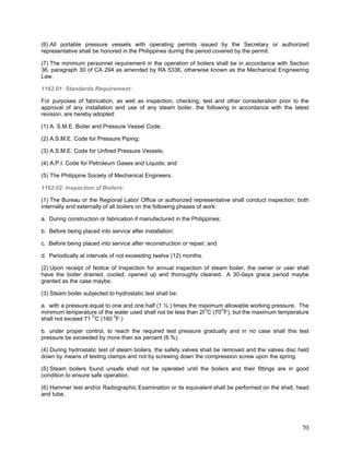 (6) All portable pressure vessels with operating permits issued by the Secretary or authorized
representative shall be honored in the Philippines during the period covered by the permit.
(7) The minimum personnel requirement in the operation of boilers shall be in accordance with Section
36, paragraph 30 of CA 294 as amended by RA 5336, otherwise known as the Mechanical Engineering
Law.
1162.01: Standards Requirement:
For purposes of fabrication, as well as inspection, checking, test and other consideration prior to the
approval of any installation and use of any steam boiler, the following in accordance with the latest
revision, are hereby adopted:
(1) A. S.M.E. Boiler and Pressure Vessel Code;
(2) A.S.M.E. Code for Pressure Piping;
(3) A.S.M.E. Code for Unfired Pressure Vessels;
(4) A.P.I. Code for Petroleum Gases and Liquids; and
(5) The Philippine Society of Mechanical Engineers.
1162.02: Inspection of Boilers:
(1) The Bureau or the Regional Labor Office or authorized representative shall conduct inspection, both
internally and externally of all boilers on the following phases of work:
a. During construction or fabrication if manufactured in the Philippines;
b. Before being placed into service after installation;
c. Before being placed into service after reconstruction or repair; and
d. Periodically at intervals of not exceeding twelve (12) months.
(2) Upon receipt of Notice of Inspection for annual inspection of steam boiler, the owner or user shall
have the boiler drained, cooled, opened up and thoroughly cleaned. A 30-days grace period maybe
granted as the case maybe.
(3) Steam boiler subjected to hydrostatic test shall be:
a. with a pressure equal to one and one half (1 ½ ) times the maximum allowable working pressure. The
minimum temperature of the water used shall not be less than 2IO
C (70O
F), but the maximum temperature
shall not exceed 71 O
C (160 0
F.)
b. under proper control, to reach the required test pressure gradually and in no case shall this test
pressure be exceeded by more than six percent (6 %).
(4) During hydrostatic test of steam boilers, the safety valves shall be removed and the valves disc held
down by means of testing clamps and not by screwing down the compression screw upon the spring.
(5) Steam boilers found unsafe shall not be operated until the boilers and their fittings are in good
condition to ensure safe operation.
(6) Hammer test and/or Radiographic Examination or its equivalent shall be performed on the shell, head
and tube.
70
 