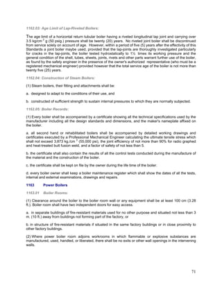 1162.03: Age Limit of Lap-Riveted Boilers:
The age limit of a horizontal return tubular boiler having a riveted longitudinal lap joint and carrying over
3.5 kg/cm 2
g (50 psig.) pressure shall be twenty (20) years. No riveted joint boiler shall be discontinued
from service solely on account of age. However, within a period of five (5) years after the effectivity of this
Standards a joint boiler maybe used, provided that the lap-joints are thoroughly investigated particularly
for cracks in the lap-joints, the boiler tested hydrostatically to 1½ times its working pressure and the
general condition of the shell, tubes, sheets, joints, rivets and other parts warrant further use of the boiler,
as found by the safety engineer in the presence of the owner's authorized representative (who must be a
registered mechanical engineer) provided however that the total service age of the boiler is not more than
twenty five (25) years.
1162.04: Construction of Steam Boilers:
(1) Steam boilers, their fitting and attachments shall be:
a. designed to adapt to the conditions of their use, and
b. constructed of sufficient strength to sustain internal pressures to which they are normally subjected.
1162.05: Boiler Records:
(1) Every boiler shall be accompanied by a certificate showing all the technical specifications used by the
manufacturer including all the design standards and dimensions, and the maker's nameplate affixed on
the boiler.
a. all second hand or rehabilitated boilers shall be accompanied by detailed working drawings and
certificates executed by a Professional Mechanical Engineer calculating the ultimate tensile stress which
shall not exceed 3,873 kg./cm 2
(55,000 psi), the joint efficiency of not more than 90% for radio graphed
and heat-treated butt fusion weld, and a factor of safety of not less than 5.
b. the certificate shall also contain the results of all the control tests conducted during the manufacture of
the material and the construction of the boiler.
c. the certificate shall be kept on file by the owner during the life time of the boiler.
d. every boiler owner shall keep a boiler maintenance register which shall show the dates of all the tests,
internal and external examinations, drawings and repairs.
1163 Power Boilers
1163.01 Boiler Rooms:
(1) Clearance around the boiler to the boiler room wall or any equipment shall be at least 100 cm (3.28
ft.). Boiler room shall have two independent doors for easy access.
a. in separate buildings of fire-resistant materials used for no other purpose and situated not less than 3
m. (10 ft.) away from buildings not forming part of the factory, or
b. in structure of fire-resistant materials if situated in the same factory buildings or in close proximity to
other factory buildings.
(2) Where power boiler room adjoins workrooms in which flammable or explosive substances are
manufactured, used, handled, or liberated, there shall be no exits or other wall openings in the intervening
walls.
71
 