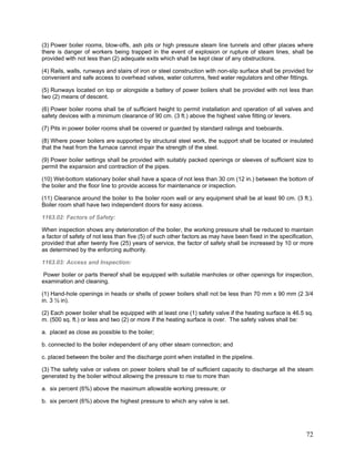 (3) Power boiler rooms, blow-offs, ash pits or high pressure steam line tunnels and other places where
there is danger of workers being trapped in the event of explosion or rupture of steam lines, shall be
provided with not less than (2) adequate exits which shall be kept clear of any obstructions.
(4) Rails, walls, runways and stairs of iron or steel construction with non-slip surface shall be provided for
convenient and safe access to overhead valves, water columns, feed water regulators and other fittings.
(5) Runways located on top or alongside a battery of power boilers shall be provided with not less than
two (2) means of descent.
(6) Power boiler rooms shall be of sufficient height to permit installation and operation of all valves and
safety devices with a minimum clearance of 90 cm. (3 ft.) above the highest valve fitting or levers.
(7) Pits in power boiler rooms shall be covered or guarded by standard railings and toeboards.
(8) Where power boilers are supported by structural steel work, the support shall be located or insulated
that the heat from the furnace cannot impair the strength of the steel.
(9) Power boiler settings shall be provided with suitably packed openings or sleeves of sufficient size to
permit the expansion and contraction of the pipes.
(10) Wet-bottom stationary boiler shall have a space of not less than 30 cm (12 in.) between the bottom of
the boiler and the floor line to provide access for maintenance or inspection.
(11) Clearance around the boiler to the boiler room wall or any equipment shall be at least 90 cm. (3 ft.).
Boiler room shall have two independent doors for easy access.
1163.02: Factors of Safety:
When inspection shows any deterioration of the boiler, the working pressure shall be reduced to maintain
a factor of safety of not less than five (5) of such other factors as may have been fixed in the specification,
provided that after twenty five (25) years of service, the factor of safety shall be increased by 10 or more
as determined by the enforcing authority.
1163.03: Access and Inspection:
Power boiler or parts thereof shall be equipped with suitable manholes or other openings for inspection,
examination and cleaning.
(1) Hand-hole openings in heads or shells of power boilers shall not be less than 70 mm x 90 mm (2 3/4
in. 3 ½ in).
(2) Each power boiler shall be equipped with at least one (1) safety valve if the heating surface is 46.5 sq.
m. (500 sq. ft.) or less and two (2) or more if the heating surface is over. The safety valves shall be:
a. placed as close as possible to the boiler;
b. connected to the boiler independent of any other steam connection; and
c. placed between the boiler and the discharge point when installed in the pipeline.
(3) The safety valve or valves on power boilers shall be of sufficient capacity to discharge all the steam
generated by the boiler without allowing the pressure to rise to more than
a. six percent (6%) above the maximum allowable working pressure; or
b. six percent (6%) above the highest pressure to which any valve is set.
72
 