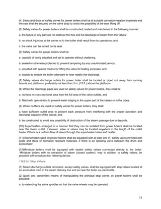 (4) Seats and discs of safety valves for power boilers shall be of suitable corrosion-resistant materials and
the seat shall be secured on the valve body to avoid the possibility of the seat lifting off.
(5) Safety valves for power boilers shall be constructed, tested and maintained in the following manner:
a. the failure of any part will not obstruct the free and full discharge of steam from the valves;
b. no shock injurious to the valves or to the boiler shall result from its operations; and
c. the valve can be turned on its seat.
(6) Safety valves for power boilers shall be:
a. capable of being adjusted and set to operate without chattering.
b. sealed or otherwise protected to prevent tampering by any unauthorized person;
c. provided with special means for lifting the valve for testing purposes; and
d. located to enable the boiler attendant to hear readily the discharge.
(7) Safety valves discharge outlets for power boiler shall be located or piped out away from running
boards and platforms, preferably not less than 3 m. (10 ft.) above the platforms.
(8) When the discharge pipes are used on safety valves for power boilers, they shall be
a. not less in cross-sectional area than the full area of the valve outlets, and
b. fitted with open drains to prevent water lodging in the upper part of the valves or in the pipes.
(9) When mufflers are used on safety valves for power boilers, they shall:
a. have sufficient outlet area to prevent back pressure from interfering with the proper operation and
discharge capacity of the valves; and
b. be constructed to avoid any possibility of obstruction of the steam passage due to deposits.
(10) Superheaters arranged in a manner that they can be isolated from power boilers shall be located
near the steam outlet. However, valve or valves may be located anywhere in the length of the outlet
heater if there is a uniform flow of steam through the superheater tubes and heater.
(11) Economizers used on power boilers shall be equipped with at least one (1) safety valve provided with
seats and discs of corrosion resistant materials, if there is an isolating valve between the drum and
economizer.
(12)Miniature boilers shall be equipped with sealed safety valves connected directly to the boiler.
Miniature boilers with no extraction of steam (closed system), may in addition to safety valves, be
provided with a rupture disc relieving device.
1163.04: Stop Valves:
(1) Steam discharge outlets on boilers, except safety valves, shall be equipped with stop valves located at
an accessible point in the steam delivery line and as near the boiler as practicable.
(2) Quick and convenient means of manipulating the principal stop valves on power boilers shall be
provided:
a. by extending the valve spindles so that the valve wheels may be operated:
73
 