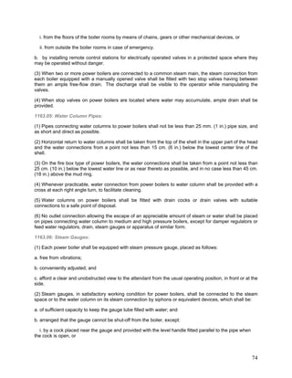 i. from the floors of the boiler rooms by means of chains, gears or other mechanical devices, or
ii. from outside the boiler rooms in case of emergency.
b. by installing remote control stations for electrically operated valves in a protected space where they
may be operated without danger.
(3) When two or more power boilers are connected to a common steam main, the steam connection from
each boiler equipped with a manually opened valve shall be fitted with two stop valves having between
them an ample free-flow drain. The discharge shall be visible to the operator while manipulating the
valves.
(4) When stop valves on power boilers are located where water may accumulate, ample drain shall be
provided.
1163.05: Water Column Pipes:
(1) Pipes connecting water columns to power boilers shall not be less than 25 mm. (1 in.) pipe size, and
as short and direct as possible.
(2) Horizontal return to water columns shall be taken from the top of the shell in the upper part of the head
and the water connections from a point not less than 15 cm. (6 in.) below the lowest center line of the
shell.
(3) On the fire box type of power boilers, the water connections shall be taken from a point not less than
25 cm. (10 in.) below the lowest water line or as near thereto as possible, and in no case less than 45 cm.
(18 in.) above the mud ring.
(4) Whenever practicable, water connection from power boilers to water column shall be provided with a
cross at each right angle turn, to facilitate cleaning.
(5) Water columns on power boilers shall be fitted with drain cocks or drain valves with suitable
connections to a safe point of disposal.
(6) No outlet connection allowing the escape of an appreciable amount of steam or water shall be placed
on pipes connecting water column to medium and high pressure boilers, except for damper regulators or
feed water regulators, drain, steam gauges or apparatus of similar form.
1163.06: Steam Gauges:
(1) Each power boiler shall be equipped with steam pressure gauge, placed as follows:
a. free from vibrations;
b. conveniently adjusted; and
c. afford a clear and unobstructed view to the attendant from the usual operating position, in front or at the
side.
(2) Steam gauges, in satisfactory working condition for power boilers, shall be connected to the steam
space or to the water column on its steam connection by siphons or equivalent devices, which shall be:
a. of sufficient capacity to keep the gauge tube filled with water; and
b. arranged that the gauge cannot be shut-off from the boiler, except:
i. by a cock placed near the gauge and provided with the level handle fitted parallel to the pipe when
the cock is open, or
74
 
