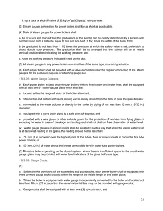 ii. by a cock or shut-off valve of 35 kg/cm2
g (500 psig.) rating or over.
(3) Steam gauges connection for power boilers shall be as short as practicable.
(4) Dials of steam gauges for power boilers shall:
a. be of a size and marked that the graduations of the pointer can be clearly determined by a person with
normal vision from a distance equal to one and one half (1 1/2) times the width of the boiler front;
b. be graduated to not less than 1 1/2 times the pressure at which the safety valve is set, preferably to
about double such pressure. The graduation shall be so arranged that the pointer will be at nearly
vertical position when indicating the working pressure; and
c. have the working pressure indicated in red on the dial.
(5) All steam gauges in any power boiler room shall be of the same type, size and graduation.
(6) Each power boiler shall be provided with a valve connection near the regular connection of the steam
gauges for the exclusive purpose of attaching gauge set.
1163.07: Water Gauge Glasses:
(1) Each power boiler, except once-through boilers with no fixed steam and water-lines, shall be equipped
with at least one (1) water gauge glass which shall be:
a. located within the range of vision of the boiler attendant;
b. fitted at top and bottom with quick closing valves easily closed from the floor in case the glass breaks;
c. connected to the water column or directly to the boiler by piping of not less than 12 mm. (15/32 in.)
diameter;
d. equipped with a valve drain piped to a safe point of disposal; and
e. provided with a wire glass or other suitable guard for the protection of workers from flying glass or
escaping hot water in case of breakage, and such guard shall not obstruct free observation of water level.
(2) Water gauge glasses on power boilers shall be located in such a way that when the visible water level
is at its lowest reading in the glass, the reading should not be less than:
a. 75 mm (3 in.) of water over the highest point of the tubes, flues or crown sheets in horizontal fire tube
power boilers; or
b. 50 mm. (2 in.) of water above the lowest permissible level in water tube power boilers.
(3) Miniature boilers operating on the closed system, where there is insufficient space for the usual water
gauge glass, may be provided with water level indicators of the glass bull's eye type.
1163.08: Gauge Cocks:
(1)
a. Subject to the provisions of the succeeding sub-paragraphs, each power boiler shall be equipped with
three or more gauge cocks located within the range of the visible length of the water glass;
b. When the boiler is equipped with water gauge independently connected to the boiler and located not
less than 70 cm. (28 in.) apart on the same horizontal line may not be provided with gauge cocks;
c. Gauge cocks shall be equipped with at least one (1) try-cock each; and
75
 