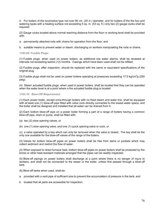 d. For boilers of the locomotive type not over 90 cm. (35 in.) diameter, and for boilers of the fire box and
watering types with a heating surface not exceeding 5 sq. m. (53 sq. ft.) only two (2) gauge cocks shall be
required.
(2) Gauge cocks located above normal reaching distance from the floor or working level shall be provided
with:
a. permanently attached rods with chains for operation from the floor, and
b. suitable means to prevent water or steam. discharging on workers manipulating the rods or chains.
1163.09: Fusible Plugs:
(1) Fusible plugs, when used on power boilers, as additional low water alarms, shall be renewed at
intervals not exceeding twelve (12) months. Casings which have been used shall not be refilled.
(2) Fusible plugs, after inspection, should be replaced with the same or equivalent specifications of the
original plug.
(3) Fusible plugs shall not be used on power boilers operating at pressures exceeding 17.5 kg/cm2
g (250
psig).
(4) Steam actuated fusible plugs, when used in power boilers, shall be located that they can be operated
when the water level is at a point where a fire actuated fusible plug is located.
1163.10: Blow-Off Requirement:
(1) Each power boiler, except once-through boilers with no fixed steam and water line, shall be equipped
with at least one (1) blow-off pipe fitted with valve cock directly connected to the lowest water space, and
the boiler shall be designed and installed that all water can be drained from it.
(2) Each bottom blow-off pipe on a power boiler forming a part of a range of boilers having a common
blow-off pipe, drain or pump, shall be fitted with:
(a) two (2) slow opening valves, or
(b) one (1) slow opening valve, and one (1) quick opening valve or cock, or
(c) a valve operated by a key which can only be removed when the valve is closed. The key shall be the
only one available for the blow-off valves of the range of the boilers.
(3) Valves for bottom blow-off pipes on power boilers shall be free from dams or pockets which may
collect sediment and restrict the flow of water.
(4) When exposed to direct furnace heat, bottom blow-off pipes on power boilers shall be protected by fire
bricks or other heat-resistant materials arranged that the pipes can be readily inspected.
(5) Blow-off pipings on power boilers shall discharge at a point where there is no danger of injury to
workers, and shall not be connected to the sewer or the boiler, unless first passed through a blow-off
tank.
(6) Blow-off tanks when used, shall be:
a. provided with a vent pipe of sufficient size to prevent the accumulation of pressure in the tank; and
b. located that all parts are accessible for inspection.
76
 