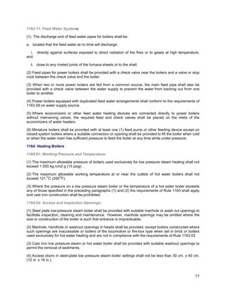1163.11: Feed Water Systems:
(1) The discharge end of feed water pipes for boilers shall be:
a. located that the feed water at no time will discharge:
i. directly against surfaces exposed to direct radiation of the fires or to gases at high temperature,
and
ii. close to any riveted joints of the furnace sheets or to the shell.
(2) Feed pipes for power boilers shall be provided with a check valve near the boilers and a valve or stop
cock between the check valve and the boiler.
(3) When two or more power boilers are fed from a common source, the main feed pipe shall also be
provided with a check valve between the water supply to prevent the water from backing out from one
boiler to another.
(4) Power boilers equipped with duplicated feed water arrangements shall conform to the requirements of
1163.09 on water supply source.
(5) Where economizers or other feed water heating devices are connected directly to power boilers
without intervening valves, the required feed and check valves shall be placed on the inlets of the
economizers of water heaters.
(6) Miniature boilers shall be provided with at least one (1) feed pump or other feeding device except on
closed system boilers where a suitable connection or opening shall be provided to fill the boiler when cold
or when the water main has sufficient pressure to feed the boiler at any time while under pressure.
1164: Heating Boilers
1164.01: Working Pressure and Temperature:
(1) The maximum allowable pressure of boilers used exclusively for low pressure steam heating shall not
exceed 1.055 kg./cm2 g (15 psig) .
(2) The maximum allowable working temperature at or near the outlets of hot water boilers shall not
exceed 121 O
C (250O
F).
(3) Where the pressure on a low pressure steam boiler or the temperature of a hot water boiler exceeds
any of those specified in the preceding paragraphs (1) and (2) the requirements of Rule 1163 shall apply
and cast iron construction shall be prohibited.
1164.02: Access and Inspection Openings:
(1) Steel plate low-pressure steam boiler shall be provided with suitable manhole or wash out openings to
facilitate inspection, cleaning and maintenance. However, manhole openings may be omitted where the
size or construction of the boiler is such that entrance is impracticable.
(2) Manhole, handhole or washout openings in heads shall be provided, except boilers constructed where
such openings are inaccessible or boilers of the locomotive or fire-box type when set in brick or boilers
used exclusively for hot water heating and are not in compliance with the requirements of Rule 1163.03
(3) Cast iron low pressure steam or hot water boiler shall be provided with suitable washout openings to
permit the removal of sediments.
(4) Access doors in steel-plate low pressure steam boiler settings shall not be less than 30 cm. x 40 cm.
(12 in. x 16 in.).
77
 