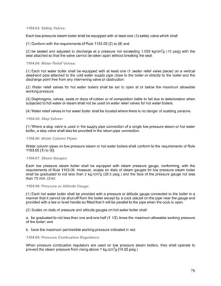 1164.03: Safety Valves:
Each low-pressure steam boiler shall be equipped with at least one (1) safety valve which shall:
(1) Conform with the requirements of Rule 1163.03 (2) to (8) and
(2) be sealed and adjusted to discharge at a pressure not exceeding 1.055 kg/cm2
g (15 psig) with the
seal attached so that the valve cannot be taken apart without breaking the seal.
1164.04: Water Relief Valves:
(1) Each hot water boiler shall be equipped with at least one (1 )water relief valve placed on a vertical
dead-end pipe attached to the cold water supply pipe close to the boiler or directly to the boiler and the
discharge point free from any intervening valve or obstruction
(2) Water relief valves for hot water boilers shall be set to open at or below the maximum allowable
working pressure.
(3) Diaphragms, valves, seats or discs of rubber or of composition liable to fail due to deterioration when
subjected to hot water or steam shall not be used on water relief valves for hot water boilers.
(4) Water relief valves in hot water boiler shall be located where there is no danger of scalding persons.
1164.05: Stop Valves:
(1) Where a stop valve is used in the supply pipe connection of a single low pressure steam or hot water
boiler, a stop valve shall also be provided in the return pipe connection.
1164.06: Water Column Pipes:
Water column pipes on low pressure steam or hot water boilers shall conform to the requirements of Rule
1163.05 (1) to (6).
1164.07: Steam Gauges:
Each low pressure steam boiler shall be equipped with steam pressure gauge, conforming, with the
requirements of Rule 1163.06. However, scales on dials of steam gauges for low pressure steam boiler
shall be graduated to not less than 2 kg./cm2
g (28.5 psig.) and the face of the pressure gauge not less
than 75 mm. (3 in)
1164.08: Pressure or Altitude Gauge:
(1) Each hot water boiler shall be provided with a pressure or altitude gauge connected to the boiler in a
manner that it cannot be shut-off from the boiler except by a cock placed on the pipe near the gauge and
provided with a tee or level handle so fitted that it will be parallel to the pipe when the cock is open.
(2) Scales on dials of pressure and altitude gauges on hot water boiler shall:
a. be graduated to not less than one and one half (1 1/2) times the maximum allowable working pressure
of the boiler; and
b. have the maximum permissible working pressure indicated in red.
1164.09: Pressure Combustion Regulators:
When pressure combustion regulators are used on low pressure steam boilers, they shall operate to
prevent the steam pressure from rising above 1 kg./cm2
g (14.25 psig.)
78
 