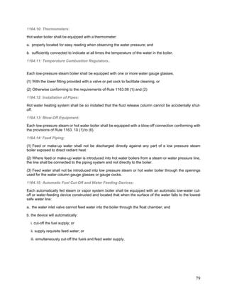 1164.10: Thermometers:
Hot water boiler shall be equipped with a thermometer:
a. properly located for easy reading when observing the water pressure; and
b. sufficiently connected to indicate at all times the temperature of the water in the boiler.
1164.11: Temperature Combustion Regulators..
Each low-pressure steam boiler shall be equipped with one or more water gauge glasses.
(1) With the lower fitting provided with a valve or pet cock to facilitate cleaning, or
(2) Otherwise conforming to the requirements of Rule 1163.08 (1) and (2)
1164.12: Installation of Pipes:
Hot water heating system shall be so installed that the fluid release column cannot be accidentally shut-
off.
1164.13: Blow-Off Equipment:
Each low-pressure steam or hot water boiler shall be equipped with a blow-off connection conforming with
the provisions of Rule 1163. 10 (1) to (6).
1164.14: Feed Piping:
(1) Feed or make-up water shall not be discharged directly against any part of a low pressure steam
boiler exposed to direct radiant heat.
(2) Where feed or make-up water is introduced into hot water boilers from a steam or water pressure line,
the line shall be connected to the piping system and not directly to the boiler.
(3) Feed water shall not be introduced into low pressure steam or hot water boiler through the openings
used for the water column gauge glasses or gauge cocks.
1164.15: Automatic Fuel Cut-Off and Water Feeding Devices:
Each automatically fed steam or vapor system boiler shall be equipped with an automatic low-water cut-
off or water-feeding device constructed and located that when the surface of the water falls to the lowest
safe water line:
a. the water inlet valve cannot feed water into the boiler through the float chamber; and
b. the device will automatically:
i. cut-off the fuel supply; or
ii. supply requisite feed water; or
iii. simultaneously cut-off the fuels and feed water supply.
79
 