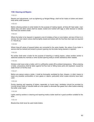 1165: Cleaning and Repairs:
1165.01:
Repairs and adjustments, such as tightening up flanged fittings, shall not be made on boilers and steam
lines while under pressure.
1165.02:
Before allowing workers to enter boilers for the purpose of making repairs, all blow-off, feed water, main
steam stop and other valves shall be closed, locked and marked with tags or other devices to indicate
that there are workers inside.
1165.03:
Where the boiler to be cleaned or repaired is one of a battery of two or more boilers, and any of them is in
service, the main steam valves shall be tightly closed and locked with the free flow drain open as required
in 1163.04 (3).
1165.04:
Where blow-off valves of several boilers are connected to the same header, the valves of any boiler in
service shall be marked and locked to prevent opening into the boiler being cleaned or repaired.
1165.05:
No worker shall enter a boiler for the purpose of cleaning or making repairs, unless another worker is
stationed outside the manhole or other access opening ready to render assistance when needed.
1165.06:
Workers shall never enter a boiler until it is sufficiently cooled off to ambient temperature. When entering
a boiler, precautions shall be taken against hot flue dust or falling loose parts and explosion caused by
water thrown on hot flue dust.
1165.07:
Before any person enters a boiler, it shall be thoroughly ventilated by fans, blowers, or other means to
expel any possible combustible or toxic gases or vapors, particularly when scales solvents have been
used.
1165.08:
During cleaning and repairing of boilers, especially on humid days, ventilation should be provided by
running forced drafts or induced drafts at a low speed to eliminate flue gases from other boilers entering
the boiler under repair.
1165.09:
Lights used by workers in cleaning and repairing inside a boiler shall be in good condition suitable for the
work.
1165.10:
Blowtorches shall never be used inside boilers.
80
 