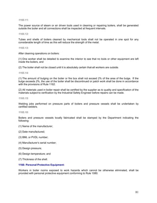 1165.11:
The power source of steam or air driven tools used in cleaning or repairing boilers, shall be generated
outside the boiler and all connections shall be inspected at frequent intervals.
1165.12:
Tubes and shells of boilers cleaned by mechanical tools shall not be operated in one spot for any
considerable length of time as this will reduce the strength of the metal.
1165.13:
After cleaning operations on boilers:
(1) One worker shall be detailed to examine the interior to see that no tools or other equipment are left
inside the boilers, and
(2) The boiler shall not be closed until it is absolutely certain that-all workers are outside.
1165.14:
(1) The amount of bulging on the boiler or fire box shall not exceed 2% of the area of the bulge. If the
bulge exceeds 2%, the use of the boiler shall be discontinued or patch work shall be done in accordance
with the provisions of Rule 1162.
(2) All materials used in boiler repair shall be certified by the supplier as to quality and specification of the
materials subject to verification by the Industrial Safety Engineer before repairs can be made.
1165.15:
Welding jobs performed on pressure parts of boilers and pressure vessels shall be undertaken by
certified welders.
1165.16:
Boilers and pressure vessels locally fabricated shall be stamped by the Department indicating the
following:
(1) Name of the manufacturer;
(2) Date manufactured;
(3) BML or PVDL number;
(4) Manufacturer’s serial number;
(5) Design pressure;
(6) Design temperature; and
(7) Thickness of the shell.
1166: Personal Protective Equipment:
Workers in boiler rooms exposed to work hazards which cannot be otherwise eliminated, shall be
provided with personal protective equipment conforming to Rule 1080.
81
 