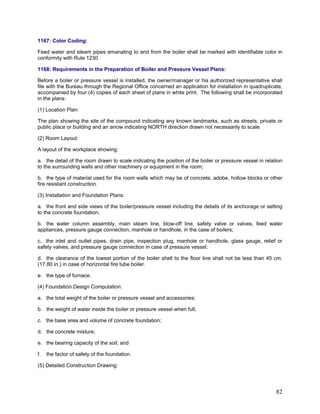 1167: Color Coding:
Feed water and steam pipes emanating to and from the boiler shall be marked with identifiable color in
conformity with Rule 1230.
1168: Requirements in the Preparation of Boiler and Pressure Vessel Plans:
Before a boiler or pressure vessel is installed, the owner/manager or his authorized representative shall
file with the Bureau through the Regional Office concerned an application for installation in quadruplicate,
accompanied by four (4) copies of each sheet of plans in white print. The following shall be incorporated
in the plans:
(1) Location Plan:
The plan showing the site of the compound indicating any known landmarks, such as streets, private or
public place or building and an arrow indicating NORTH direction drawn not necessarily to scale.
(2) Room Layout:
A layout of the workplace showing:
a. the detail of the room drawn to scale indicating the position of the boiler or pressure vessel in relation
to the surrounding walls and other machinery or equipment in the room;
b. the type of material used for the room walls which may be of concrete, adobe, hollow blocks or other
fire resistant construction.
(3) Installation and Foundation Plans:
a. the front and side views of the boiler/pressure vessel including the details of its anchorage or setting
to the concrete foundation;
b. the water column assembly, main steam line, blow-off line, safety valve or valves, feed water
appliances, pressure gauge connection, manhole or handhole, in the case of boilers;
c. the inlet and outlet pipes, drain pipe, inspection plug, manhole or handhole, glass gauge, relief or
safety valves, and pressure gauge connection in case of pressure vessel;
d. the clearance of the lowest portion of the boiler shell to the floor line shall not be less than 45 cm.
(17.80 in.) in case of horizontal fire tube boiler.
e. the type of furnace.
(4) Foundation Design Computation:
a. the total weight of the boiler or pressure vessel and accessories;
b. the weight of water inside the boiler or pressure vessel when full;
c. the base area and volume of concrete foundation;
d. the concrete mixture;
e. the bearing capacity of the soil; and
f. the factor of safety of the foundation.
(5) Detailed Construction Drawing:
82
 