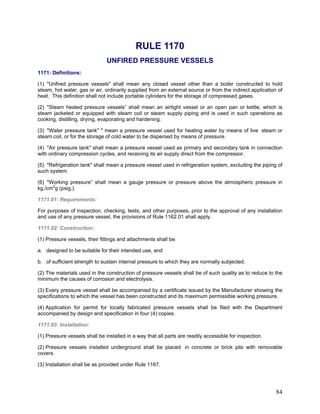 RULE 1170
UNFIRED PRESSURE VESSELS
1171: Definitions:
(1) "Unfired pressure vessels" shall mean any closed vessel other than a boiler constructed to hold
steam, hot water, gas or air, ordinarily supplied from an external source or from the indirect application of
heat. This definition shall not include portable cylinders for the storage of compressed gases.
(2) "Steam heated pressure vessels” shall mean an airtight vessel or an open pan or kettle, which is
steam jacketed or equipped with steam coil or steam supply piping and is used in such operations as
cooking, distilling, drying, evaporating and hardening.
(3) "Water pressure tank" " mean a pressure vessel used for heating water by means of live steam or
steam coil, or for the storage of cold water to be dispersed by means of pressure.
(4) "Air pressure tank" shall mean a pressure vessel used as primary and secondary tank in connection
with ordinary compression cycles, and receiving its air supply direct from the compressor.
(5) "Refrigeration tank" shall mean a pressure vessel used in refrigeration system, excluding the piping of
such system.
(6) "Working pressure” shall mean a gauge pressure or pressure above the atmospheric pressure in
kg./cm2
g (psig.).
1171.01: Requirements:
For purposes of inspection, checking, tests, and other purposes, prior to the approval of any installation
and use of any pressure vessel, the provisions of Rule 1162.01 shall apply.
1171.02: Construction:
(1) Pressure vessels, their fittings and attachments shall be:
a. designed to be suitable for their intended use, and
b. of sufficient strength to sustain internal pressure to which they are normally subjected.
(2) The materials used in the construction of pressure vessels shall be of such quality as to reduce to the
minimum the causes of corrosion and electrolysis.
(3) Every pressure vessel shall be accompanied by a certificate issued by the Manufacturer showing the
specifications to which the vessel has been constructed and its maximum permissible working pressure.
(4) Application for permit for locally fabricated pressure vessels shall be filed with the Department
accompanied by design and specification in four (4) copies.
1171.03: Installation:
(1) Pressure vessels shall be installed in a way that all parts are readily accessible for inspection.
(2) Pressure vessels installed underground shall be placed in concrete or brick pits with removable
covers.
(3) Installation shall be as provided under Rule 1167.
84
 