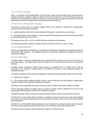 1171.04: Factors of Safety:
When an inspection shows deterioration of the pressure vessel the permissible safe working pressure
shall be reduced to maintain a factor of safety of not less than five (5) or such other figure as may be
specified in the specification to which the pressure vessel was made, provided, that after twenty five (25)
years of age, the factor of safety shall be increased by ten percent (10%)
1171.05: Access and Inspection Openings:
(1) Except for those types of pressure vessels where such inspection openings are impracticable,
pressure vessels shall be provided with:
a. suitable manhole, hand hole or other openings for inspection, examination and cleaning or
b. removable heads or cover plates of a size not less than the required area of the openings and located
to provide adequate view of its interior.
(2) Vessels over six (6) m. (20 ft.) in length shall have at least two (2) manholes.
(3) Hand hole openings in pressure vessels shall be not less than 70 mm. (2 3/4 in.) in size.
1171.06: Safety Appliances:
Pressure vessels shall be protected by such safety and relief valves, indicating and controlling devices to
ensure their safe operation. The appliances shall be constructed, located and installed to avoid any
mechanical damage.
1171.07: Safety Valves:
(1) Safety valves in pressure vessels shall have mechanical lifting devices to lift the valve disc from its
seat when testing. The safety valve shall be set within plus or minus ten percent (10%) of its designed
pressure.
(2) Safety valves of pressure vessels where pressure is supplied from an outside source shall be
connected to the vessels or systems which are protected to prevent a rise in pressure beyond the
allowable maximum.
(3) Pressure vessels in which pressure is generated, shall be provided with safety valves and connected:
a. directly to the vessel or
b. if the contents of the vessels are likely to clog or cause interference with the operation, safety valves
may be connected to the pipe lines leading to the vessels.
(4) Safety valves having either the seat or the disc of cast iron shall not be used in pressure vessels.
(5) The discharge capacity of safety valves on pressure vessels shall be sufficient for the size of the
supply pipes and the pressure at which the vessels are operated.
(6) Outlets of safety valves on pressure vessels shall be located or piped to avoid hazards to persons.
(7) When two or more safety valves are fitted on a pressure vessel, all except one of the valves shall be
set to blow at a pressure slightly above but not more than ten percent (10%) of the maximum permissible
working pressure.
(8) When two or more safety valves are placed in one connection for a pressure vessel, such connection
shall have a cross-sectional area of at least equal to the combined areas of the safety devices.
(9) Safety valves on pressure vessels shall be provided with continuous drain.
85
 