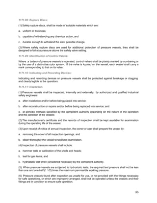 1171.08: Rupture Discs:
(1) Safety rupture discs, shall be made of suitable materials which are:
a. uniform in thickness;
b. capable of withstanding any chemical action; and
c. durable enough to withstand the least possible change.
(2) Where safety rupture discs are used for additional protection of pressure vessels, they shall be
designed to fail at a pressure above the safety valve setting.
1171.09: Identification of Control Valves:
Where .a battery of pressure vessels is operated, control valves shall be plainly marked by numbering or
by the use of a distinctive color system. If the valve is located on the vessel, each vessel shall carry a
mark corresponding to that on its valve.
1171.10: Indicating and Recording Devices:
Indicating and recording devices on pressure vessels shall be protected against breakage or clogging
and clearly legible to the operators.
1171.11: Inspection:
(1) Pressure vessels shall be inspected, internally and externally, by authorized and qualified industrial
safety engineers:
a. after installation and/or before being placed into service;
b. after reconstruction or repairs and/or before being replaced into service; and
c. at periodic intervals specified by the competent authority depending on the nature of the operation
and the condition of the vessels
(2) The manufacturer's certificate and the records of inspection shall be kept available for examination
during the operating life of the vessel.
(3) Upon receipt of notice of annual inspection, the owner or user shall prepare the vessel by:
a. removing the cover of all inspection openings, and
b. clean thoroughly the vessel to facilitate examination.
(4) Inspection of pressure vessels shall include:
a. hammer tests or calibration of the shells and heads;
b. test for gas leaks; and
c. hydrostatic test when considered necessary by the competent authority.
(5) When pressure vessels are subjected to hydrostatic tests, the required test pressure shall not be less
than one and one-half (1 1/2) times the maximum permissible working pressure.
(6) Pressure vessels found after inspection as unsafe for use, or not provided with the fittings necessary
for safe operations, or which are improperly arranged, shall not be operated unless the vessels and their
fittings are in condition to ensure safe operation.
86
 