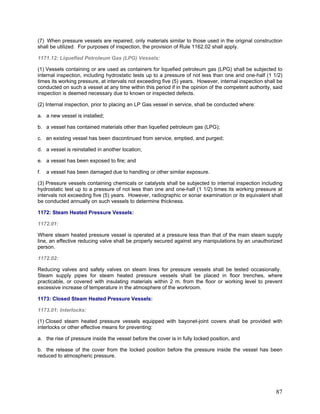 (7) When pressure vessels are repaired, only materials similar to those used in the original construction
shall be utilized. For purposes of inspection, the provision of Rule 1162.02 shall apply.
1171.12: Liquefied Petroleum Gas (LPG) Vessels:
(1) Vessels containing or are used as containers for liquefied petroleum gas (LPG) shall be subjected to
internal inspection, including hydrostatic tests up to a pressure of not less than one and one-half (1 1/2)
times its working pressure, at intervals not exceeding five (5) years. However, internal inspection shall be
conducted on such a vessel at any time within this period if in the opinion of the competent authority, said
inspection is deemed necessary due to known or inspected defects.
(2) Internal inspection, prior to placing an LP Gas vessel in service, shall be conducted where:
a. a new vessel is installed;
b. a vessel has contained materials other than liquefied petroleum gas (LPG);
c. an existing vessel has been discontinued from service, emptied, and purged;
d. a vessel is reinstalled in another location;
e. a vessel has been exposed to fire; and
f. a vessel has been damaged due to handling or other similar exposure.
(3) Pressure vessels containing chemicals or catalysts shall be subjected to internal inspection including
hydrostatic test up to a pressure of not less than one and one-half (1 1/2) times its working pressure at
intervals not exceeding five (5) years. However, radiographic or sonar examination or its equivalent shall
be conducted annually on such vessels to determine thickness.
1172: Steam Heated Pressure Vessels:
1172.01:
Where steam heated pressure vessel is operated at a pressure less than that of the main steam supply
line, an effective reducing valve shall be properly secured against any manipulations by an unauthorized
person.
1172.02:
Reducing valves and safety valves on steam lines for pressure vessels shall be tested occasionally.
Steam supply pipes for steam heated pressure vessels shall be placed in floor trenches, where
practicable, or covered with insulating materials within 2 m. from the floor or working level to prevent
excessive increase of temperature in the atmosphere of the workroom.
1173: Closed Steam Heated Pressure Vessels:
1173.01: Interlocks:
(1) Closed steam heated pressure vessels equipped with bayonet-joint covers shall be provided with
interlocks or other effective means for preventing:
a. the rise of pressure inside the vessel before the cover is in fully locked position, and
b. the release of the cover from the locked position before the pressure inside the vessel has been
reduced to atmospheric pressure.
87
 