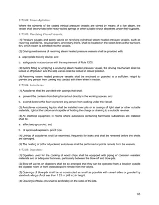 1173.02: Steam Agitation:
Where the contents of the closed vertical pressure vessels are stirred by means of a live steam, the
vessel shall be provided with heavy coiled springs or other suitable shock absorbers under their supports.
1173.03: Revolving Closed Vessels:
(1) Pressure gauges and safety valves on revolving cylindrical steam heated pressure vessels, such as
revolving autoclaves, devulcanizers, and rotary driers, shall be located on the steam lines at the trunnions
thru which steam is admitted into the vessels.
(2) Driving mechanisms of revolving steam heated pressure vessels shall be provided with:
a. appropriate locking device; and
b. safeguards in accordance with the requirement of Rule 1200.
(3) Before filling or emptying a revolving steam heated pressure vessel, the driving mechanism shall be
locked in off position and the stop valves shall be locked in closed position.
(4) Revolving steam heated pressure vessels shall be enclosed or guarded to a sufficient height to
prevent any person from coming into contact with them when in motion.
1173.04: Autoclaves:
(1) Autoclaves shall be provided with casings that shall:
a. prevent the contents from being forced out directly in the working spaces, and
b. extend down to the floor to prevent any person from walking under the vessel.
(2) Autoclaves containing liquids shall be installed over pits or in casings of light steel or other suitable
materials, tight at the bottom and capable of holding the charge or draining to a suitable receiver.
(3) All electrical equipment in rooms where autoclaves containing flammable substances are installed
shall be:
a. effectively grounded; and
b. of approved explosion- proof type.
(4) Linings of autoclaves shall be examined, frequently for leaks and shall be renewed before the shells
are damaged.
(5) The heating of oil for oil-jacketed autoclaves shall be performed at points remote from the vessels.
1173.05: Digesters:
(1) Digesters used for the cooking of wood chips shall be equipped with piping of corrosion resistant
materials and of adequate thickness, particularly between the blow-off and blow-pits.
(2) Blow-off valves on digesters shall be so arranged that they can be operated from a location outside
the digester room or from protected point remote from the valves.
(3) Openings of blow-pits shall be so constructed as small as possible with raised sides or guarded by
standard railings of not less than 1.25 m. (48 in.) in height.
(4) Openings of blow-pits shall be preferably on the sides of the pits.
88
 