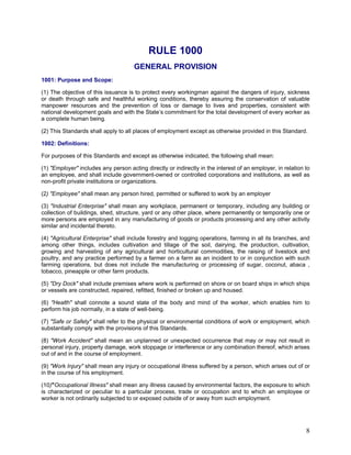 RULE 1000
GENERAL PROVISION
1001: Purpose and Scope:
(1) The objective of this issuance is to protect every workingman against the dangers of injury, sickness
or death through safe and healthful working conditions, thereby assuring the conservation of valuable
manpower resources and the prevention of loss or damage to lives and properties, consistent with
national development goals and with the State’s commitment for the total development of every worker as
a complete human being.
(2) This Standards shall apply to all places of employment except as otherwise provided in this Standard.
1002: Definitions:
For purposes of this Standards and except as otherwise indicated, the following shall mean:
(1) "Employer" includes any person acting directly or indirectly in the interest of an employer, in relation to
an employee, and shall include government-owned or controlled corporations and institutions, as well as
non-profit private institutions or organizations.
(2) "Employee" shall mean any person hired, permitted or suffered to work by an employer
(3) "Industrial Enterprise" shall mean any workplace, permanent or temporary, including any building or
collection of buildings, shed, structure, yard or any other place, where permanently or temporarily one or
more persons are employed in any manufacturing of goods or products processing and any other activity
similar and incidental thereto.
(4) "Agricultural Enterprise" shall include forestry and logging operations, farming in all its branches, and
among other things, includes cultivation and tillage of the soil, dairying, the production, cultivation,
growing and harvesting of any agricultural and horticultural commodities, the raising of livestock and
poultry, and any practice performed by a farmer on a farm as an incident to or in conjunction with such
farming operations, but does not include the manufacturing or processing of sugar, coconut, abaca ,
tobacco, pineapple or other farm products.
(5) "Dry Dock" shall include premises where work is performed on shore or on board ships in which ships
or vessels are constructed, repaired, refitted, finished or broken up and housed.
(6) "Health" shall connote a sound state of the body and mind of the worker, which enables him to
perform his job normally, in a state of well-being.
(7) "Safe or Safety" shall refer to the physical or environmental conditions of work or employment, which
substantially comply with the provisions of this Standards.
(8) "Work Accident" shall mean an unplanned or unexpected occurrence that may or may not result in
personal injury, property damage, work stoppage or interference or any combination thereof, which arises
out of and in the course of employment.
(9) "Work Injury" shall mean any injury or occupational illness suffered by a person, which arises out of or
in the course of his employment.
(10)"Occupational Illness" shall mean any illness caused by environmental factors, the exposure to which
is characterized or peculiar to a particular process, trade or occupation and to which an employee or
worker is not ordinarily subjected to or exposed outside of or away from such employment.
8
 