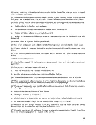 (5) Ladders for access to blow-pits shall be constructed that the doors of the blow-pits cannot be closed
when the ladders are in place.
(6) An effective warning system consisting of bells, whistles or other signaling devices, shall be installed
in digesters and blow-pits rooms, to be sounded or operated before and while digesters are being blown.
(7) Before opening blow-off valves to discharge the contents, the following procedures shall be observed:
a. the blow-pit shall be free from stock and water;
b. precautions shall be taken to ensure that all workers are out of the blow-pit;
c. the door of the blow-pit shall be securely fastened; and
d. workers in the digesters and blow-pit rooms shall be warned by signals that the blow-off valve is to
be opened.
(8) Blow-off valves on digesters shall be opened slowly.
(9) Head covers on digesters shall not be loosened while any pressure is indicated on the steam gauge.
(10) Persons not directly concerned shall not be permitted in digester buildings while digesters are being
blown.
(11) Each floor of digester buildings shall be provided with not less than two (2) unobstructed means of
egress.
1173.06: Distilling Apparatus:
(1) Stills shall be equipped with duplicate pressure gauges, safety valves and recording thermometers or
pyrometers.
(2) Charging vapor and steam lines on stills shall be:
a. fitted with dual valves, with a bleeder between them, and
b. provided with arrangements for disconnecting and blanking the lines.
(3) Convenient and safe access for quick manipulation of overhead valves on stills shall be provided.
(4) Where horizontal shell stills are mounted at varying heights to allow gravity flow, the manhole ladders
shall be of different lengths to fit the front manhole of each still at the proper angle.
(5) When preparing apparatus used in distilling flammable, corrosive or toxic fluids for cleaning or repairs,
the following procedure shall be observed:,
a. steam inlet valves shall be locked in close position
b. all charging fluid shall be pumped out;
c. all inlet lines shall be disconnected and blanked or the inlet valves shall be locked in position; and
d. the stills shall be blown through with live steam admitted through a top connection.
(6) When stills are to be charged with cold liquids, they shall first be filled with steam until all the air has
been expelled and steam shows at the safety and vacuum relief valves.
(7) When stills are charged with hot liquids, they shall be steamed progressively from the stills through the
tower and condensing equipment to a try cock on the gas line.
89
 