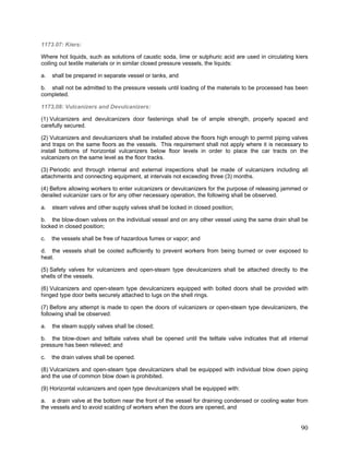 1173.07: Kiers:
Where hot liquids, such as solutions of caustic soda, lime or sulphuric acid are used in circulating kiers
coiling out textile materials or in similar closed pressure vessels, the liquids:
a. shall be prepared in separate vessel or tanks, and
b. shall not be admitted to the pressure vessels until loading of the materials to be processed has been
completed.
1173,08: Vulcanizers and Devulcanizers:
(1) Vulcanizers and devulcanizers door fastenings shall be of ample strength, properly spaced and
carefully secured.
(2) Vulcanizers and devulcanizers shall be installed above the floors high enough to permit piping valves
and traps on the same floors as the vessels. This requirement shall not apply where it is necessary to
install bottoms of horizontal vulcanizers below floor levels in order to place the car tracts on the
vulcanizers on the same level as the floor tracks.
(3) Periodic and through internal and external inspections shall be made of vulcanizers including all
attachments and connecting equipment, at intervals not exceeding three (3) months.
(4) Before allowing workers to enter vulcanizers or devulcanizers for the purpose of releasing jammed or
derailed vulcanizer cars or for any other necessary operation, the following shall be observed.
a. steam valves and other supply valves shall be locked in closed position;
b. the blow-down valves on the individual vessel and on any other vessel using the same drain shall be
locked in closed position;
c. the vessels shall be free of hazardous fumes or vapor; and
d. the vessels shall be cooled sufficiently to prevent workers from being burned or over exposed to
heat.
(5) Safety valves for vulcanizers and open-steam type devulcanizers shall be attached directly to the
shells of the vessels.
(6) Vulcanizers and open-steam type devulcanizers equipped with bolted doors shall be provided with
hinged type door belts securely attached to lugs on the shell rings.
(7) Before any attempt is made to open the doors of vulcanizers or open-steam type devulcanizers, the
following shall be observed:
a. the steam supply valves shall be closed;
b. the blow-down and telltale valves shall be opened until the telltale valve indicates that all internal
pressure has been relieved; and
c. the drain valves shall be opened.
(8) Vulcanizers and open-steam type devulcanizers shall be equipped with individual blow down piping
and the use of common blow down is prohibited.
(9) Horizontal vulcanizers and open type devulcanizers shall be equipped with:
a. a drain valve at the bottom near the front of the vessel for draining condensed or cooling water from
the vessels and to avoid scalding of workers when the doors are opened, and
90
 