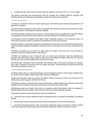 b. an additional drain valve near the center, when the vessel is more than 0.75 m. (2. 5 ft.) in length.
(10) Vertical vulcanizers and devulcanizers shall be provided with suitable platforms equipped with
standard railings and toeboards and arranged to make all working areas accessible.
1173.09: Vulcanizers:
(1) Doors on vulcanizers shall be of quick opening type, with fastening and locking arrangements in full
sight of the operators.
(2) Quick opening vulcanizers doors shall be equipped with automatic interlocks that will prevent doors
from being opened until all pressure has been relieved.
(3) Power-operated vulcanizer doors running in vertical guides shall be equipped with automatic latches
in the guides to prevent the doors from falling in the event of failure of the hoisting mechanism.
(4) Vulcanizers shall be equipped with telltale valves, preferably located on the vulcanizer doors, for
reducing the pressure inside to atmospheric level before the doors can be opened.
(5) Where bottoms of horizontal vulcanizers extend below the floor levels, the pits shall be guarded at the
sides by standard railings and toeboards, and at the ends by removable rails or by chain carrying warning
signs.
(6) Where vulcanizers cars are used, car stops shall be provided in the rear part of the vulcanizer to
prevent the cars from striking workers when rolled in.
(7) Plates over spiders on top of hydraulic rams on vertical type vulcanizers shall be perforated and
provided with center holes large enough to prevent the accumulation of steam within the rams and the
blowing out of the moulds or plates upon removal of the covers.
(8) Vertical type vulcanizers shall be provided with overflow pipes of the water operating the hydraulic
rams, with a capacity not less than that of the water inlet pipes, inserted through the cylinder wall at the
limit of travel necessary for the ram.
1173.10: Alkali Devulcanizers:
(1) Where safety valves on alkali devulcanizers may be clogged by rubber or other foreign materials from
the contents of the vessels, safety rupture discs should be substituted.
(2) Alkali devulcanizers shall be provided with baffles directly on the inner shells at the entrance to the
safety valves, steam gauges, and blow-down lines.
(3) Workers exposed to splashes from caustic liquids used in alkali devulcanizers shall be provided with
suitable personal protective equipment conforming to the requirement of Rule 1080.
(4) Discharge pipes and closed dump tanks for stationary alkali devulcanizers shall be designed to
withstand devulcanizers’ pressure in the event the lines are opened under high pressure.
(5) Revolving spherical alkali devulcanizers shall be provided with:
a. individual motor drives or effective means of locking the driver to prevent the possibility of accidental
starting;
b. remote power controls, beyond the reach of persons standing in front of the manhole; and
c automatic interlocking devices which will prevent starting the driving mechanism until the manhole
covers are closed and locked except when the operators keep their hands on the power controls.
91
 