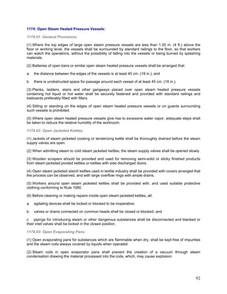 1174: Open Steam Heated Pressure Vessels:
1174.01: General Provisions:
(1) Where the top edges of large open steam pressure vessels are less than 1.20 m. (4 ft.) above the
floor or working level, the vessels shall be surrounded by standard railings to the floor, so that workers
can watch the operations, without the possibility of falling into the vessels or being burned by splashing
materials.
(2) Batteries of open kiers or similar open steam heated pressure vessels shall be arranged that:
a. the distance between the edges of the vessels is at least 45 cm. (18 in.); and
b. there is unobstructed space for passage around each vessel of at least 45 cm. (18 in.).
(3) Planks, ladders, stairs and other gangways placed over open steam heated pressure vessels
containing hot liquid or hot water shall be securely fastened and provided with standard railings and
toeboards preferably fitted with fillers.
(4) Sitting or standing on the edges of open steam heated pressure vessels or on guards surrounding
such vessels is prohibited.
(5) Where open steam heated pressure vessels give rise to excessive water vapor, adequate steps shall
be taken to reduce the relative humidity of the workroom.
1174.02: Open Jacketed Kettles:
(1) Jackets of steam jacketed cooking or tenderizing kettle shall be thoroughly drained before the steam
supply valves are open.
(2) When admitting steam to cold steam jacketed kettles, the steam supply valves shall be opened slowly.
(3) Wooden scrapers should be provided and used for removing semi-solid or sticky finished products
from steam jacketed pivoted kettles or kettles with side discharged doors.
(4) Open steam jacketed starch kettles used in textile industry shall be provided with covers arranged that
the process can be observed, and with large overflow rings with ample drains.
(5) Workers around open steam jacketed kettles shall be provided with, and used suitable protective
clothing conforming to Rule 1080.
(6) Before cleaning or making repairs inside open steam jacketed kettles, all;
a. agitating devices shall be locked or blocked to be inoperative;
b. valves or drains connected on common heads shall be closed or blocked; and
c pipings for introducing steam or other dangerous substances shall be disconnected and blanked or
their inlet valves shall be locked in the closed position.
1174.03: Open Evaporating Pans:
(1) Open evaporating pans for substances which are flammable when dry, shall be kept free of impurities
and the steam coils always covered by liquids when operated.
(2) Steam coils in open evaporator pans shall prevent the creation of a vacuum through steam
condensation drawing the material processed into the coils, which, may cause explosion.
92
 