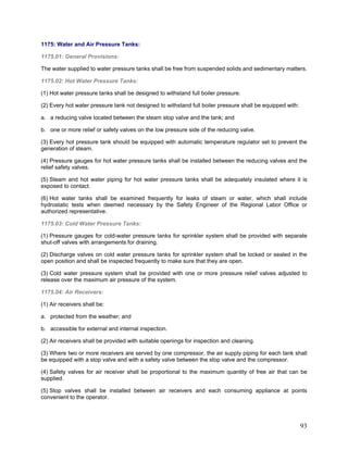 1175: Water and Air Pressure Tanks:
1175.01: General Provisions:
The water supplied to water pressure tanks shall be free from suspended solids and sedimentary matters.
1175.02: Hot Water Pressure Tanks:
(1) Hot water pressure tanks shall be designed to withstand full boiler pressure.
(2) Every hot water pressure tank not designed to withstand full boiler pressure shall be equipped with:
a. a reducing valve located between the steam stop valve and the tank; and
b. one or more relief or safety valves on the low pressure side of the reducing valve.
(3) Every hot pressure tank should be equipped with automatic temperature regulator set to prevent the
generation of steam.
(4) Pressure gauges for hot water pressure tanks shall be installed between the reducing valves and the
relief safety valves.
(5) Steam and hot water piping for hot water pressure tanks shall be adequately insulated where it is
exposed to contact.
(6) Hot water tanks shall be examined frequently for leaks of steam or water, which shall include
hydrostatic tests when deemed necessary by the Safety Engineer of the Regional Labor Office or
authorized representative.
1175.03: Cold Water Pressure Tanks:
(1) Pressure gauges for cold-water pressure tanks for sprinkler system shall be provided with separate
shut-off valves with arrangements for draining.
(2) Discharge valves on cold water pressure tanks for sprinkler system shall be locked or sealed in the
open position and shall be inspected frequently to make sure that they are open.
(3) Cold water pressure system shall be provided with one or more pressure relief valves adjusted to
release over the maximum air pressure of the system.
1175.04: Air Receivers:
(1) Air receivers shall be:
a. protected from the weather; and
b. accessible for external and internal inspection.
(2) Air receivers shall be provided with suitable openings for inspection and cleaning.
(3) Where two or more receivers are served by one compressor, the air supply piping for each tank shall
be equipped with a stop valve and with a safety valve between the stop valve and the compressor.
(4) Safety valves for air receiver shall be proportional to the maximum quantity of free air that can be
supplied.
(5) Stop valves shall be installed between air receivers and each consuming appliance at points
convenient to the operator.
93
 
