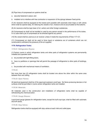 (6) Pipe lines of compressed air systems shall be:
a. securely fastened in place; and
b. installed not to interfere with free contraction or expansion of the pipings between fixed points.
(7) Air receivers shall be equipped at the lowest point possible with automatic drain traps or with valves
which shall be opened daily, for relieving the vessels of air, moisture and oil accumulated at the bottoms.
(8) Air receivers shall be kept clean of oil, carbon and other foreign substances.
(9) Compressed air shall not be handled or used by any person except in the performance of his duties.
In no case shall a jet of compressed air be directed against any person.
(10) No vessel shall be used as an air receiver unless it meets the requirements of Rule 1171.01.
(11) Compressed air shall not be used to force liquid or substance out of containers which are not
constructed to withstand the pressure of the air supplied.
1176: Refrigeration Tanks:
1176.01: Refrigeration Rooms:
(1) Factory rooms in which refrigeration tanks and other parts of refrigeration systems are permanently
installed and operated shall:
a. be provided with tight-fitting doors;
b. have no partitions or openings that will permit the passage of refrigerants to other parts of buildings;
and
c. be provided with mechanical means of ventilation.
1176.02:
Not more than two (2) refrigeration tanks shall be located one above the other within the same area
between floor and ceiling.
1176.03: Open Flames:
All electrical equipment shall be of the approved explosion proof type. No flame producing devices or hot
surfaces shall be permitted in rooms where refrigeration tanks are installed.
1176.04: Materials:
All materials used in the construction and installation of refrigeration tanks shall be capable of
withstanding the chemical action.
1176.05: Gauge Glasses:
Liquid level gauge glasses for refrigeration tanks, except the bull's eye type, shall be fitted with automatic
shut-off valves.
1176.06: Stop Valves:
Refrigeration tanks shall be equipped with stop valves at each inlet and outlet pipes.
94
 
