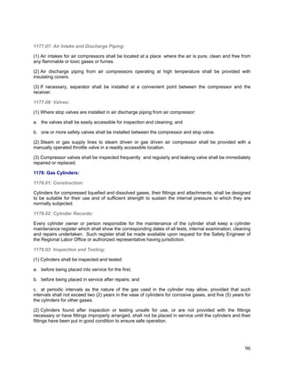 1177.07: Air Intake and Discharge Piping:
(1) Air intakes for air compressors shall be located at a place where the air is pure, clean and free from
any flammable or toxic gases or fumes.
(2) Air discharge piping from air compressors operating at high temperature shall be provided with
insulating covers.
(3) If necessary, separator shall be installed at a convenient point between the compressor and the
receiver.
1177.08: Valves:
(1) Where stop valves are installed in air discharge piping from air compressor:
a. the valves shall be easily accessible for inspection and cleaning; and
b. one or more safety valves shall be installed between the compressor and stop valve.
(2) Steam or gas supply lines to steam driven or gas driven air compressor shall be provided with a
manually operated throttle valve in a readily accessible location.
(3) Compressor valves shall be inspected frequently and regularly and leaking valve shall be immediately
repaired or replaced.
1178: Gas Cylinders:
1178.01: Construction:
Cylinders for compressed liquefied and dissolved gases, their fittings and attachments, shall be designed
to be suitable for their use and of sufficient strength to sustain the internal pressure to which they are
normally subjected.
1178.02: Cylinder Records:
Every cylinder owner or person responsible for the maintenance of the cylinder shall keep a cylinder
maintenance register which shall show the corresponding dates of all tests, internal examination, cleaning
and repairs undertaken. Such register shall be made available upon request for the Safety Engineer of
the Regional Labor Office or authorized representative having jurisdiction.
1178.03: Inspection and Testing:
(1) Cylinders shall be inspected and tested:
a. before being placed into service for the first;
b. before being placed in service after repairs; and
c. at periodic intervals as the nature of the gas used in the cylinder may allow, provided that such
intervals shall not exceed two (2) years in the vase of cylinders for corrosive gases, and five (5) years for
the cylinders for other gases.
(2) Cylinders found after inspection or testing unsafe for use, or are not provided with the fittings
necessary or have fittings improperly arranged, shall not be placed in service until the cylinders and their
fittings have been put in good condition to ensure safe operation.
96
 