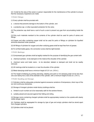 (3) It shall be the duty of the owner or person responsible for the maintenance of the cylinder to ensure
that the necessary inspections are made.
1178.04: Fittings:
(1) Every cylinder shall be provided with:
a. a device that prevents damage to the bottom of the cylinder, and
b. a protective cap or other equivalent protection for the valve.
(2) The protective cap shall have a vent of such a size to prevent any gas from accumulating inside the
cap.
(3) Only such materials resistant to the contents of the cylinder shall be used for parts of valves and
fittings.
(4) Copper and alloy containing copper shall not be used for parts or fittings on cylinders for liquefied
ammonia dissolved under pressure.
(5) All fittings of cylinders for oxygen and other oxidizing gases shall be kept free from oil grease.
(6) For all flammable gases, the connection screw shall be right-handed.
1178.05: Markings:
(1) Compressed gas cylinders shall be legibly marked for the purpose of identifying the gas content with:
a. chemical symbols - to be stamped on the metal at the shoulder of the cylinder.
b. chemical name and trade name - to be stenciled, labeled or stamped and shall not be readily
removed.
(2) All markings shall be located on or near the shoulder of the cylinder.
(3) Metal stampings shall have a minimum height of 0.31 cm. (1/8 in.).
(4) The height of lettering by printing stenciling, labeling and paint or ink stamping shall not be less than
one over twenty five (1/25) of the diameter of the cylinder, with a minimum height of 0.62 cm. (1/4 in.).
1178.06: Handling and Storage:
(1) Cylinders shall be adequately protected against excessive variations of temperature, direct rays of the
sun and continuous dampness.
(2) Storage of charged cylinders inside factory buildings shall be:
a. limited to such number as to be reasonably safe for the workers therein;
b. suitably placed and secured against their falling and rolling.
(3) Storage rooms containing charged cylinders shall be appropriately marked on the outside with clearly
visible danger signs.
(4) Cylinders shall be segregated for storage by type of gas and empty cylinders shall be stored apart
from charged cylinders.
(5) Cylinders shall not be placed:
97
 