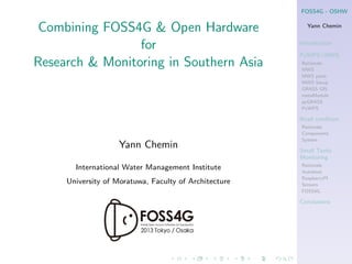 FOSS4G - OSHW

Combining FOSS4G & Open Hardware
for
Research & Monitoring in Southern Asia

Yann Chemin
Introduction
PyWPS+MWS
Rationale
MWS
MWS parts
MWS Setup
GRASS GIS
metaModule
pyGRASS
PyWPS

Road condition

Yann Chemin
International Water Management Institute
University of Moratuwa, Faculty of Architecture

Rationale
Components
System

Small Tanks
Monitoring
Rationale
Autoboat
RaspberryPI
Sensors
FOSS4G

Conclusions

 