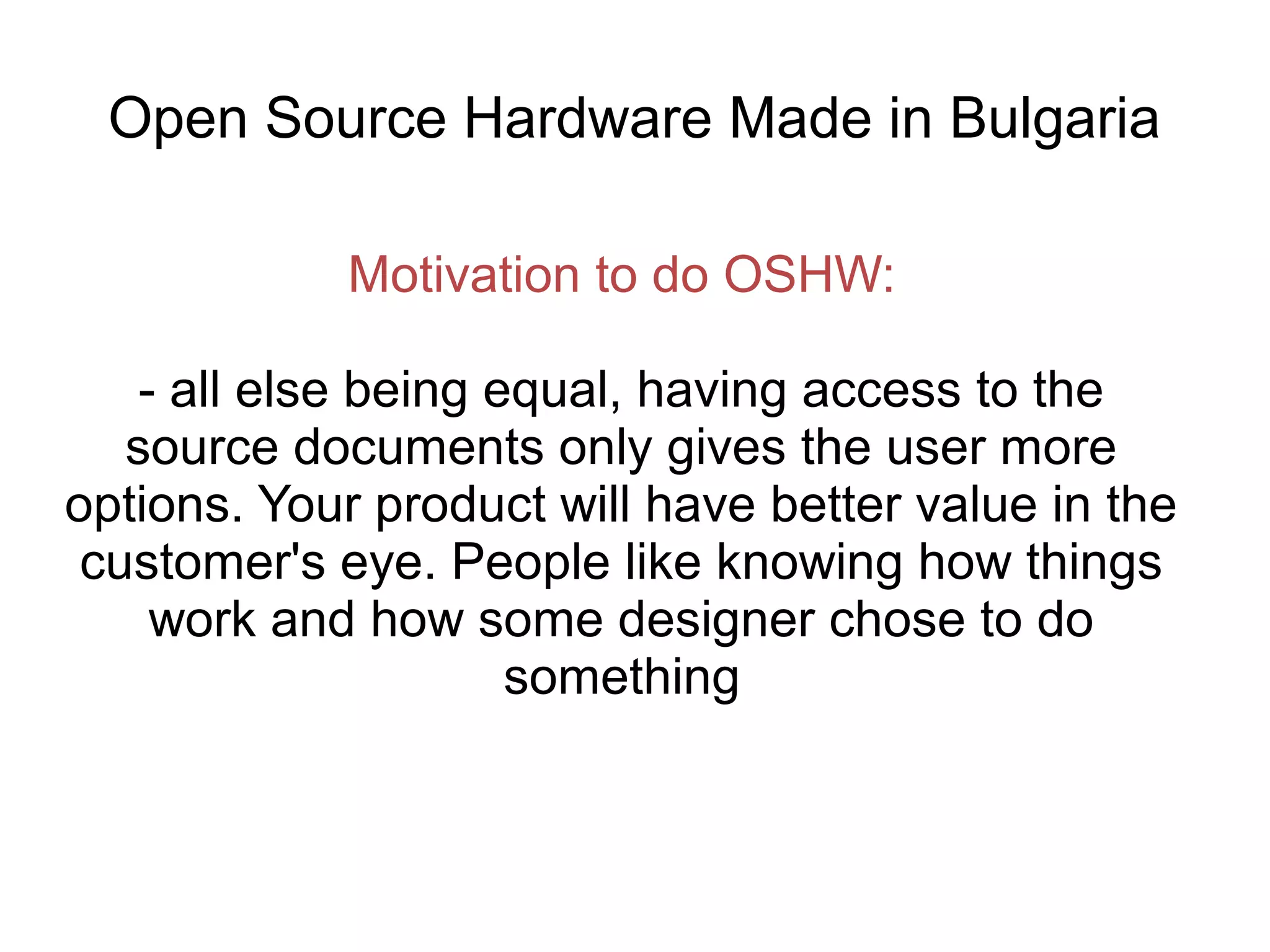 Open Source Hardware Made in Bulgaria
Motivation to do OSHW:
- all else being equal, having access to the
source documents only gives the user more
options. Your product will have better value in the
customer's eye. People like knowing how things
work and how some designer chose to do
something

 