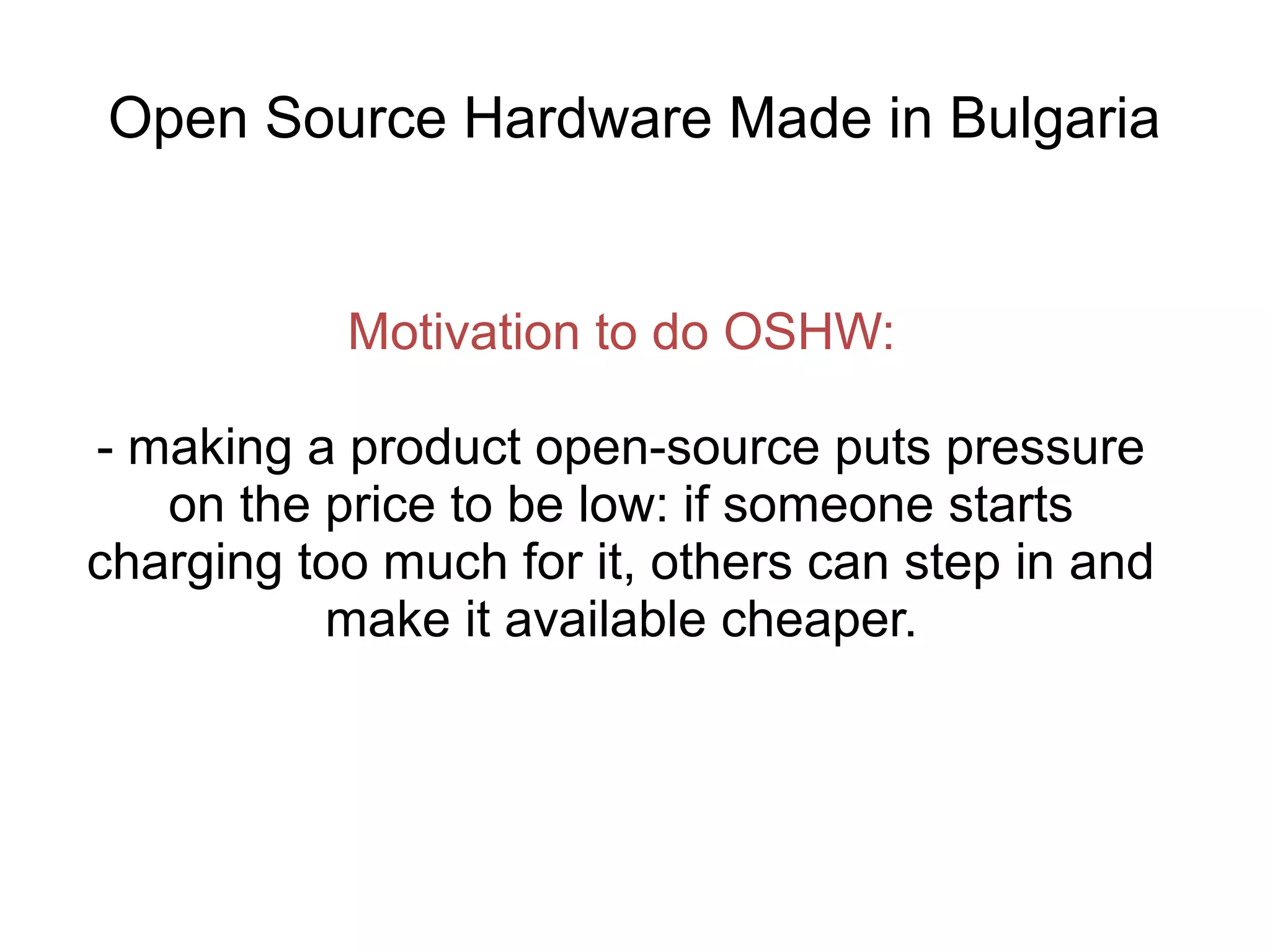 Open Source Hardware Made in Bulgaria

Motivation to do OSHW:
- making a product open-source puts pressure
on the price to be low: if someone starts
charging too much for it, others can step in and
make it available cheaper.

 