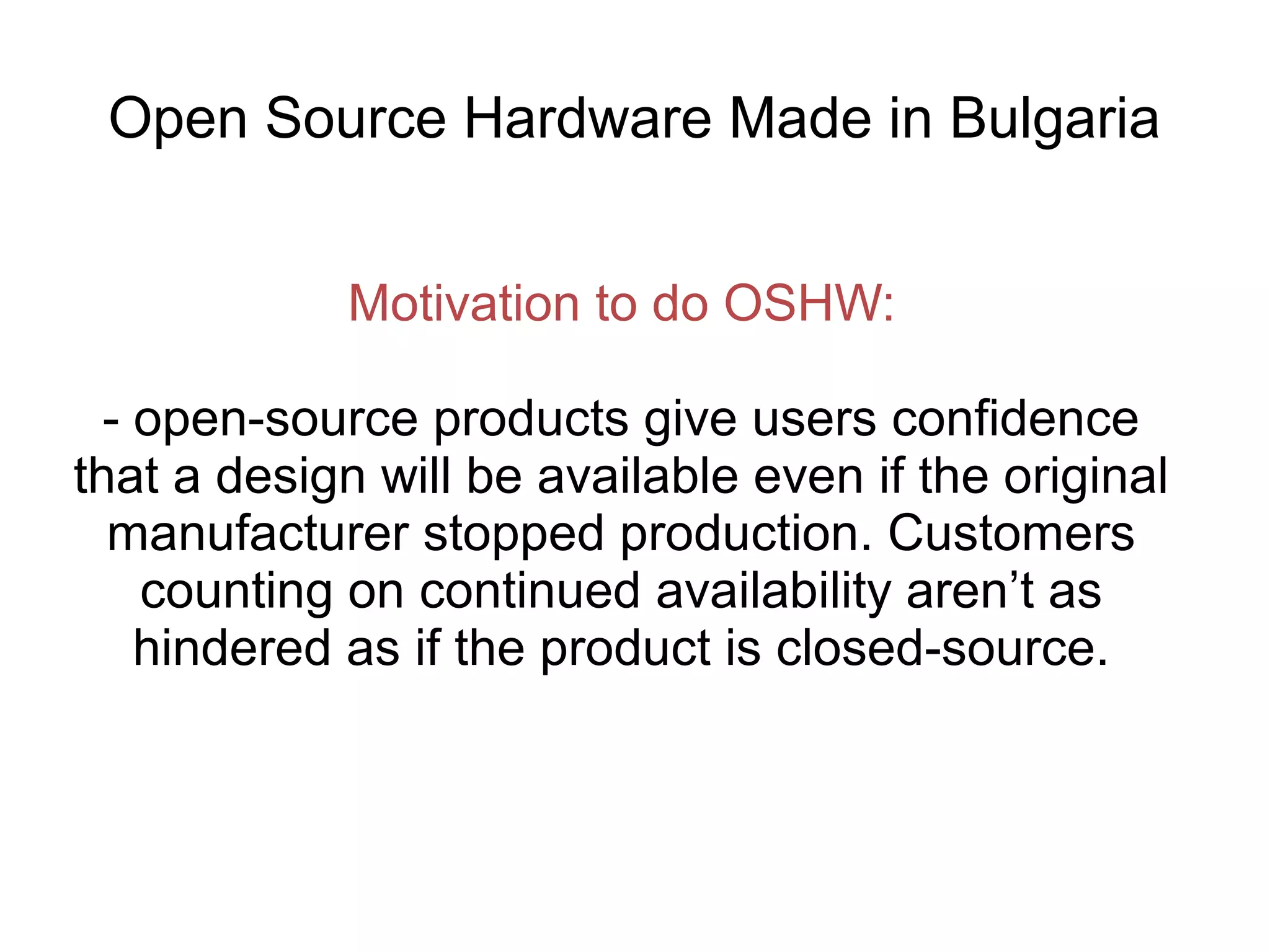 Open Source Hardware Made in Bulgaria
Motivation to do OSHW:
- open-source products give users confidence
that a design will be available even if the original
manufacturer stopped production. Customers
counting on continued availability aren’t as
hindered as if the product is closed-source.

 