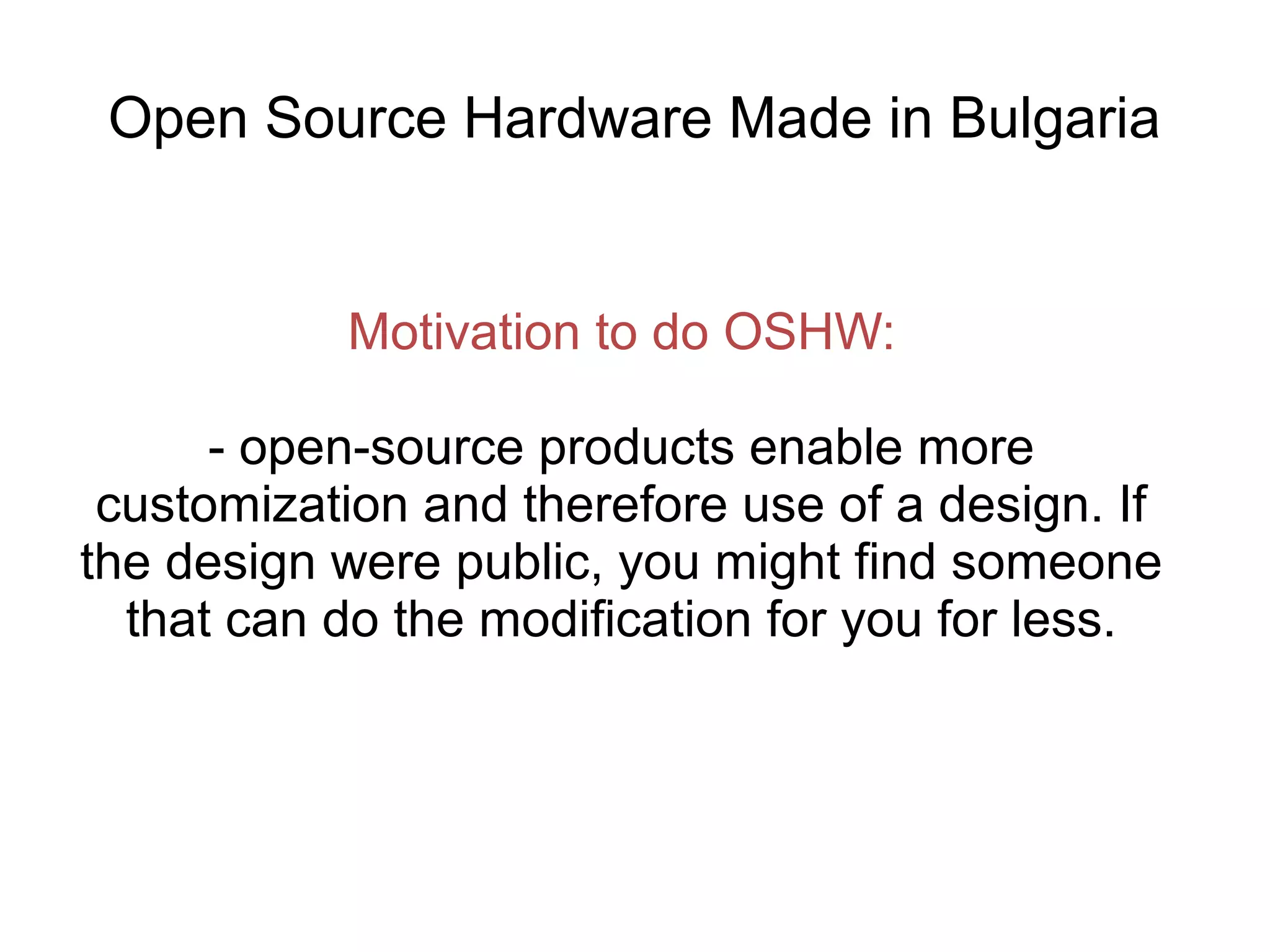 Open Source Hardware Made in Bulgaria

Motivation to do OSHW:
- open-source products enable more
customization and therefore use of a design. If
the design were public, you might find someone
that can do the modification for you for less.

 