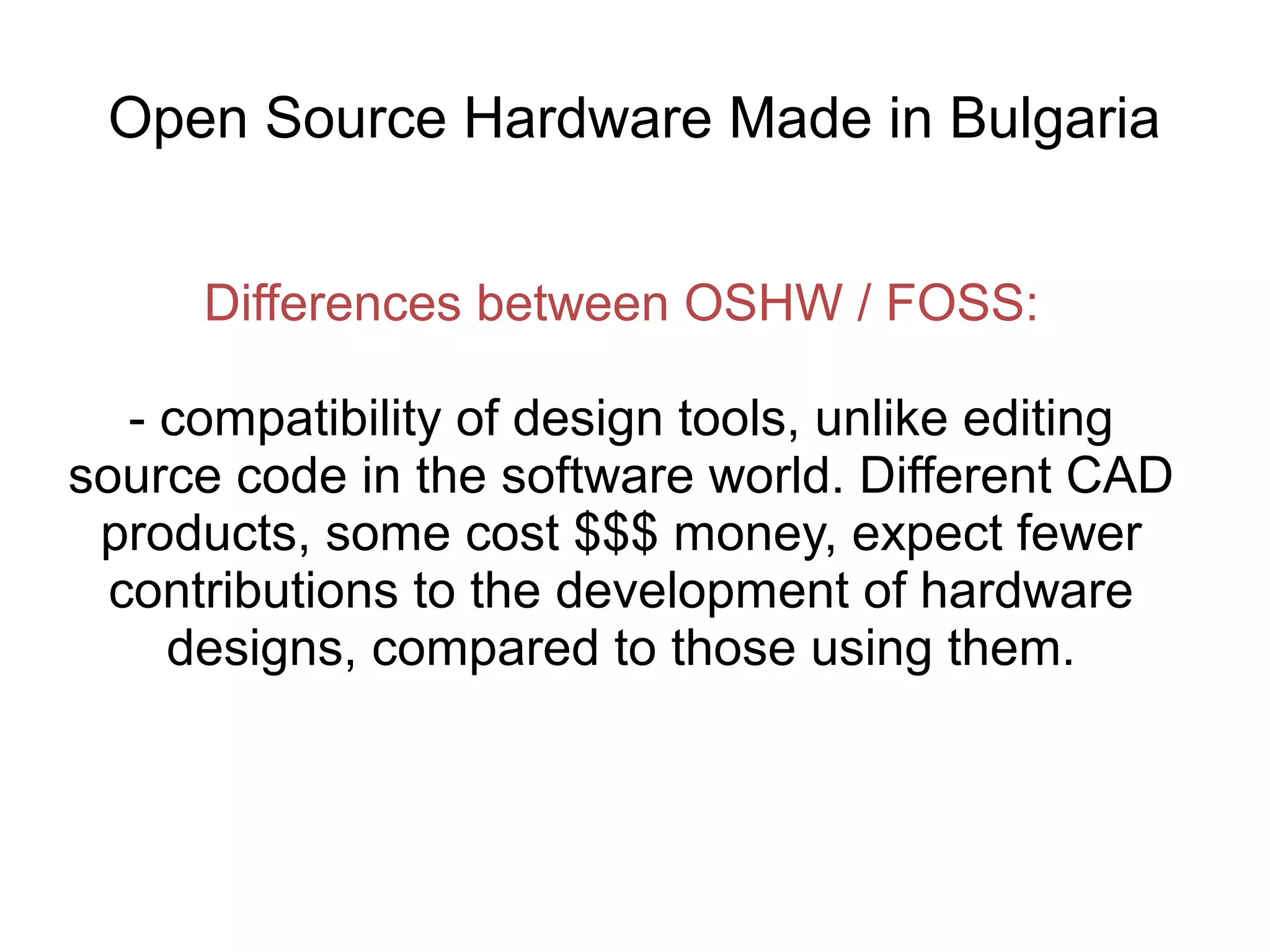 Open Source Hardware Made in Bulgaria
Differences between OSHW / FOSS:
- compatibility of design tools, unlike editing
source code in the software world. Different CAD
products, some cost $$$ money, expect fewer
contributions to the development of hardware
designs, compared to those using them.

 