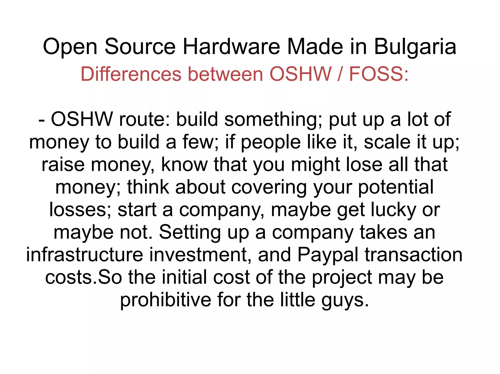 Open Source Hardware Made in Bulgaria
Differences between OSHW / FOSS:
- OSHW route: build something; put up a lot of
money to build a few; if people like it, scale it up;
raise money, know that you might lose all that
money; think about covering your potential
losses; start a company, maybe get lucky or
maybe not. Setting up a company takes an
infrastructure investment, and Paypal transaction
costs.So the initial cost of the project may be
prohibitive for the little guys.

 