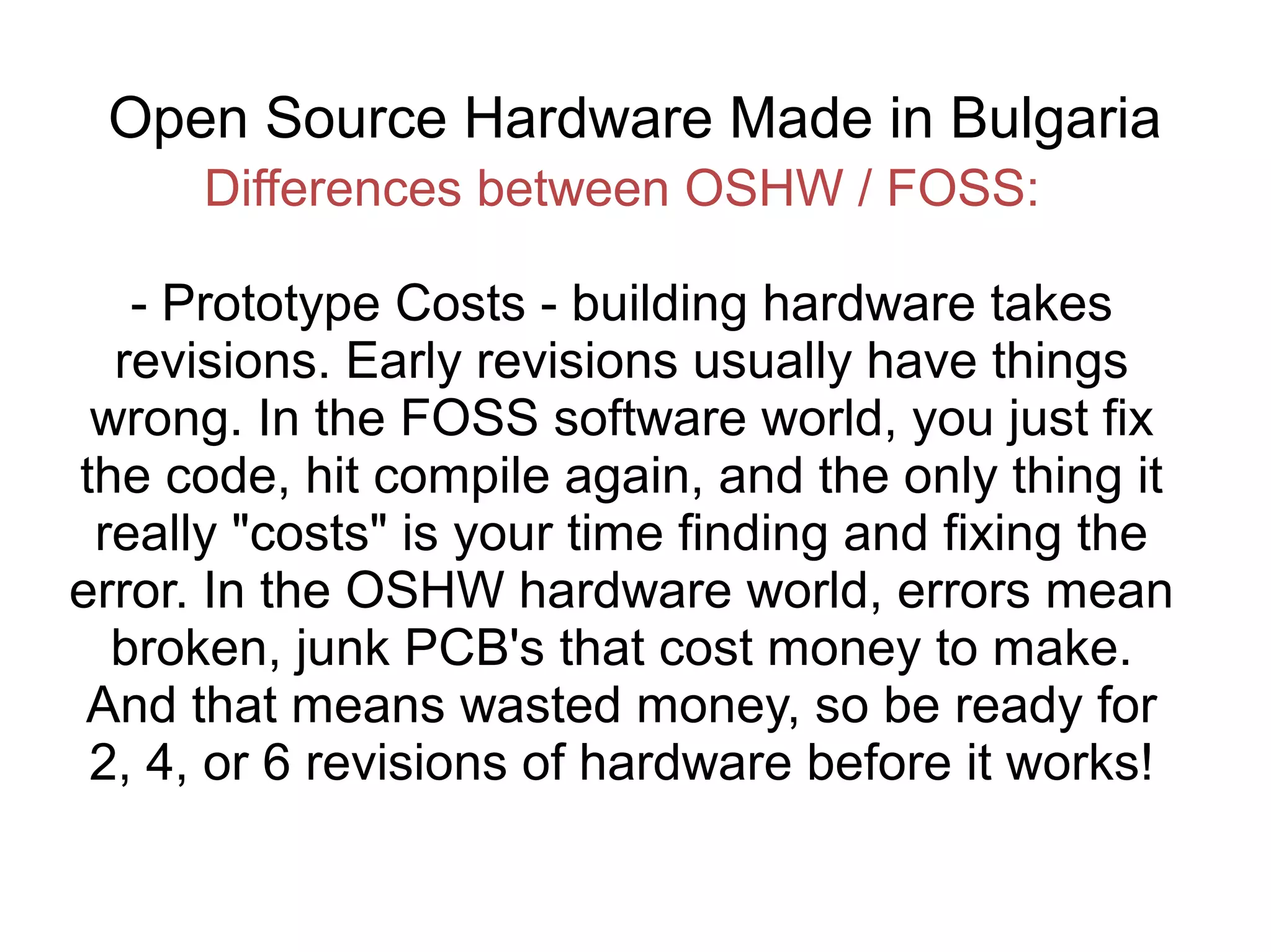 Open Source Hardware Made in Bulgaria
Differences between OSHW / FOSS:
- Prototype Costs - building hardware takes
revisions. Early revisions usually have things
wrong. In the FOSS software world, you just fix
the code, hit compile again, and the only thing it
really "costs" is your time finding and fixing the
error. In the OSHW hardware world, errors mean
broken, junk PCB's that cost money to make.
And that means wasted money, so be ready for
2, 4, or 6 revisions of hardware before it works!

 