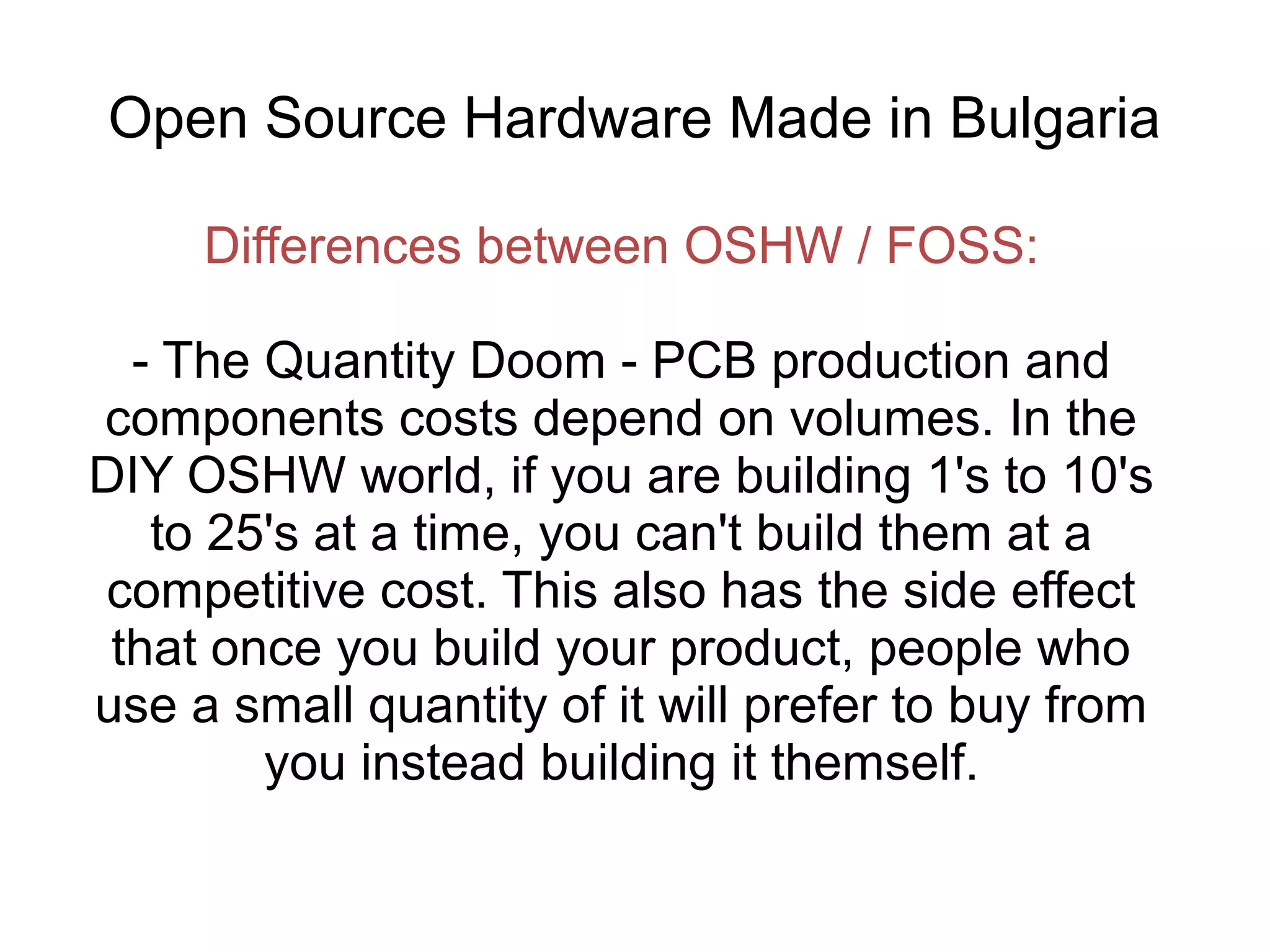 Open Source Hardware Made in Bulgaria
Differences between OSHW / FOSS:
- The Quantity Doom - PCB production and
components costs depend on volumes. In the
DIY OSHW world, if you are building 1's to 10's
to 25's at a time, you can't build them at a
competitive cost. This also has the side effect
that once you build your product, people who
use a small quantity of it will prefer to buy from
you instead building it themself.

 