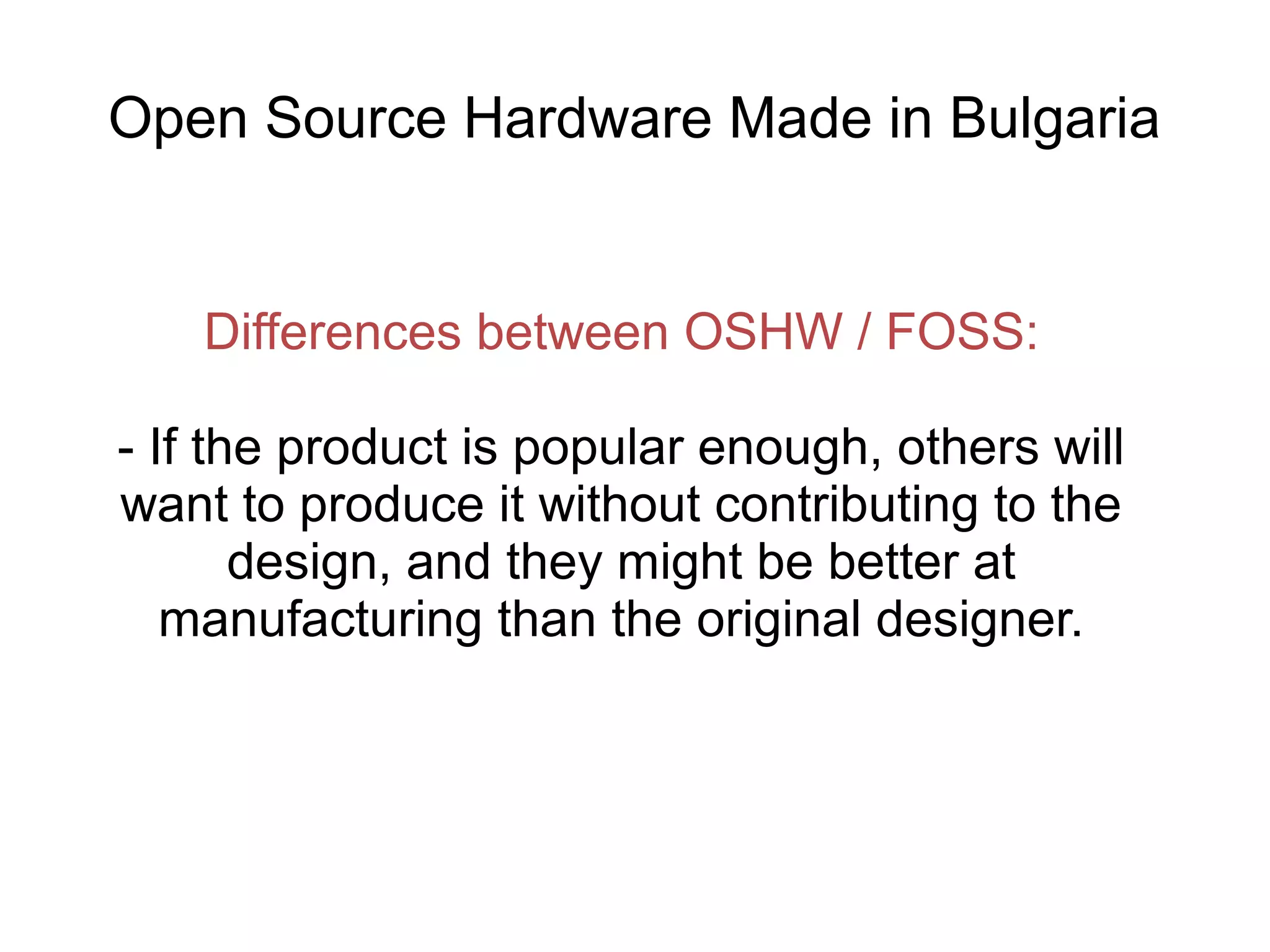 Open Source Hardware Made in Bulgaria

Differences between OSHW / FOSS:
- If the product is popular enough, others will
want to produce it without contributing to the
design, and they might be better at
manufacturing than the original designer.

 