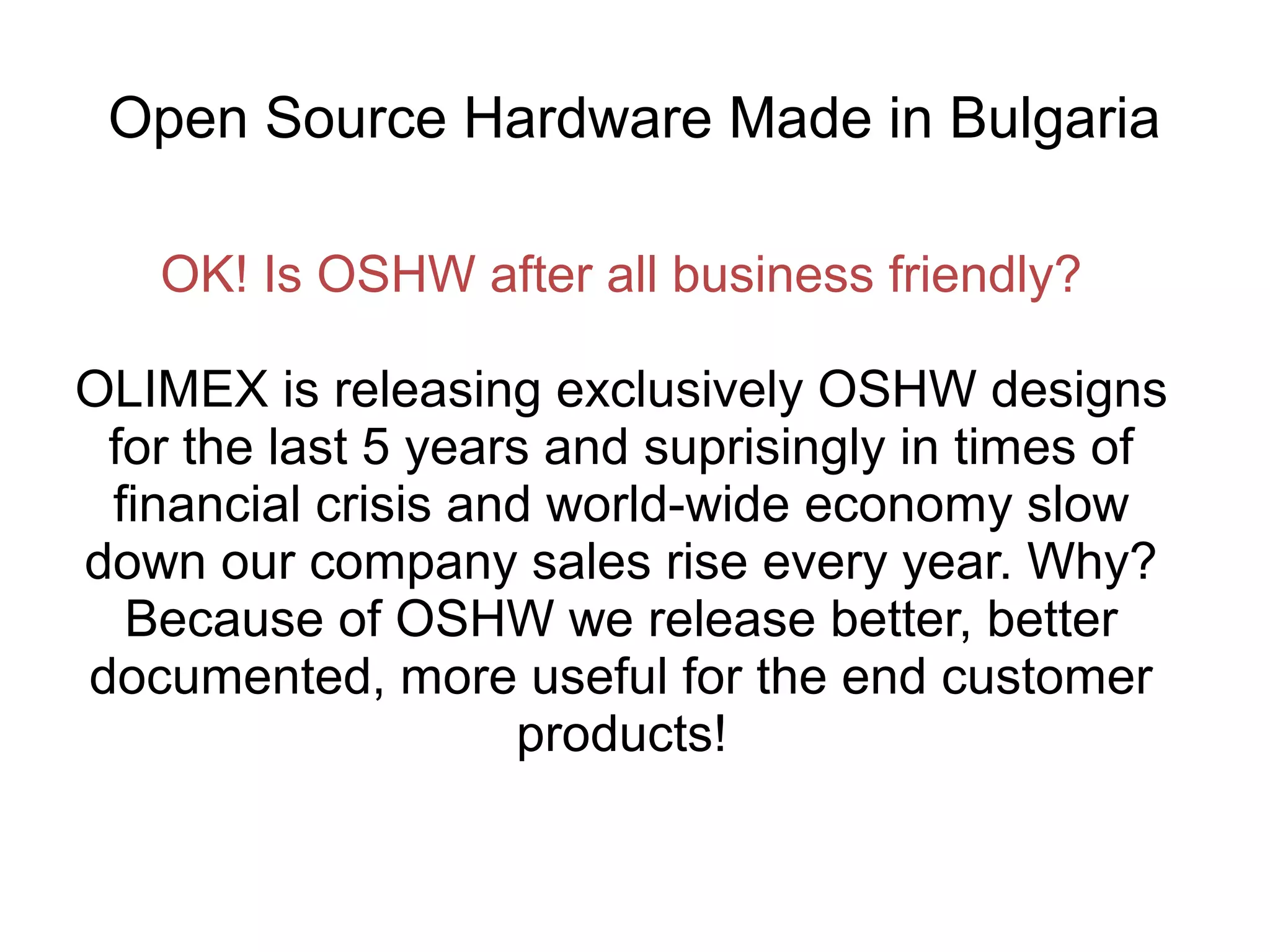 Open Source Hardware Made in Bulgaria
OK! Is OSHW after all business friendly?
OLIMEX is releasing exclusively OSHW designs
for the last 5 years and suprisingly in times of
financial crisis and world-wide economy slow
down our company sales rise every year. Why?
Because of OSHW we release better, better
documented, more useful for the end customer
products!

 