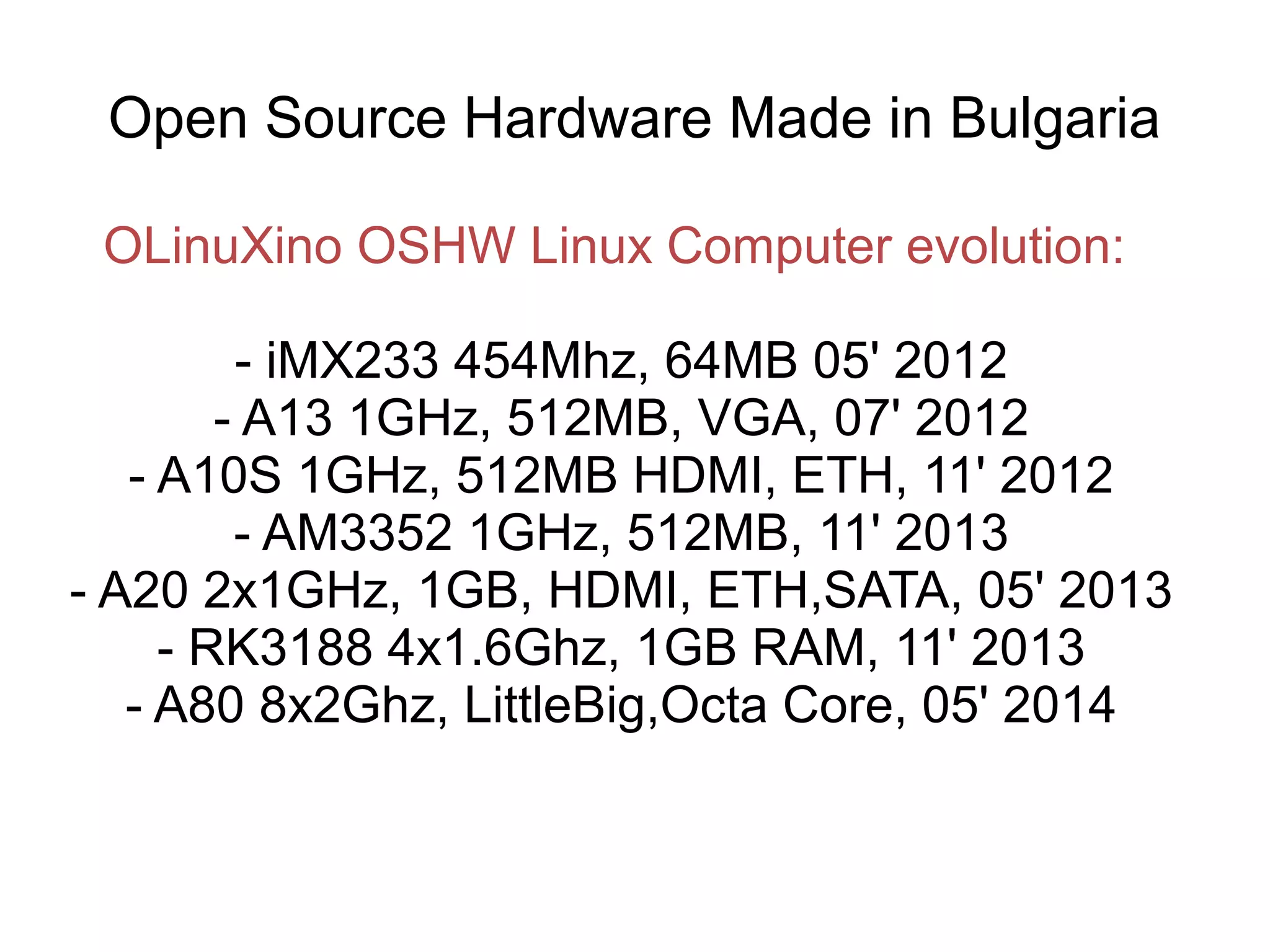Open Source Hardware Made in Bulgaria
OLinuXino OSHW Linux Computer evolution:
- iMX233 454Mhz, 64MB 05' 2012
- A13 1GHz, 512MB, VGA, 07' 2012
- A10S 1GHz, 512MB HDMI, ETH, 11' 2012
- AM3352 1GHz, 512MB, 11' 2013
- A20 2x1GHz, 1GB, HDMI, ETH,SATA, 05' 2013
- RK3188 4x1.6Ghz, 1GB RAM, 11' 2013
- A80 8x2Ghz, LittleBig,Octa Core, 05' 2014

 