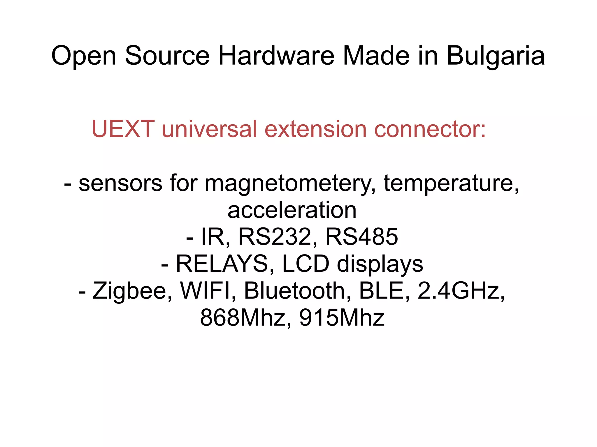 Open Source Hardware Made in Bulgaria
UEXT universal extension connector:
- sensors for magnetometery, temperature,
acceleration
- IR, RS232, RS485
- RELAYS, LCD displays
- Zigbee, WIFI, Bluetooth, BLE, 2.4GHz,
868Mhz, 915Mhz

 