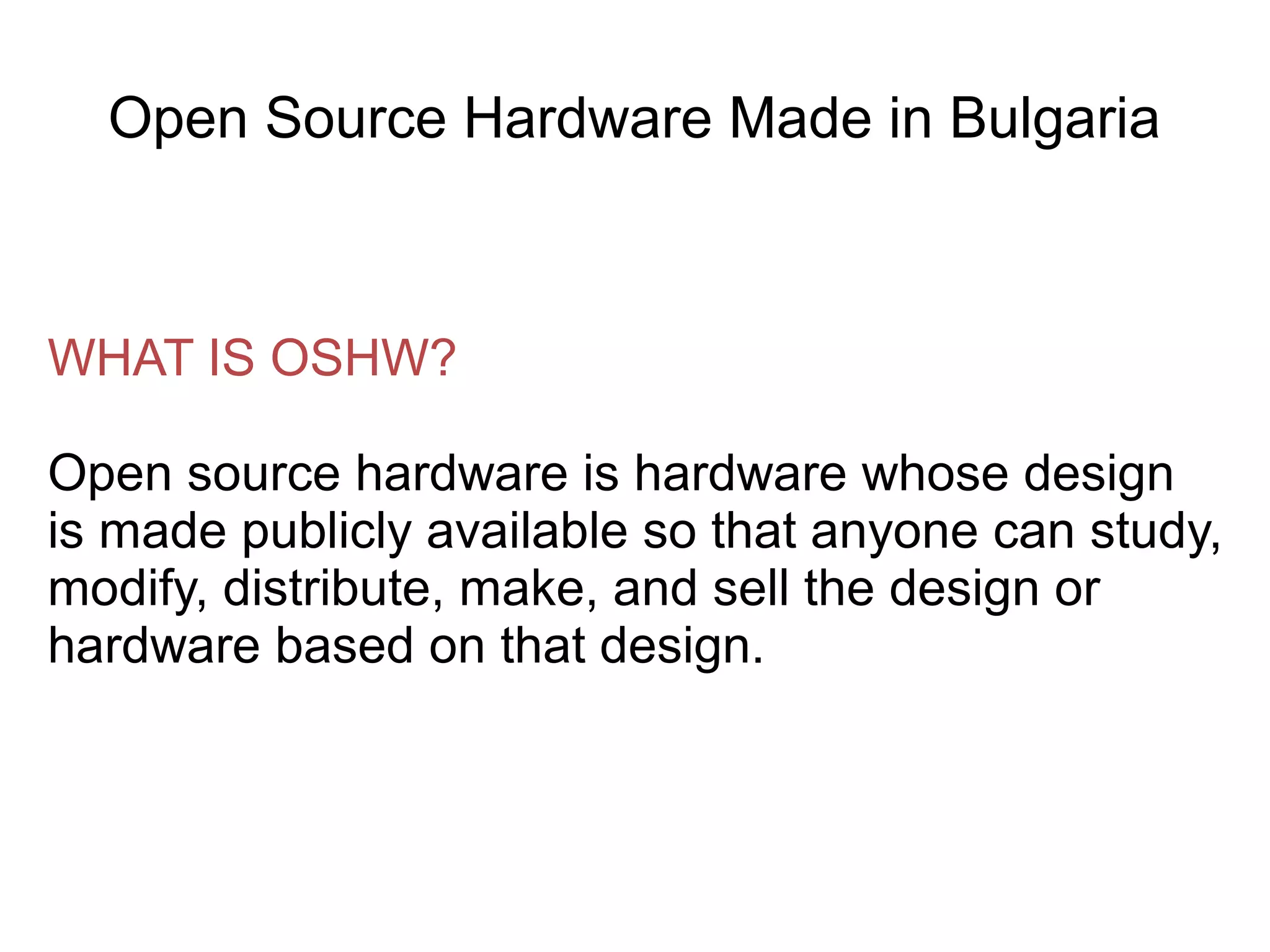 Open Source Hardware Made in Bulgaria

WHAT IS OSHW?
Open source hardware is hardware whose design
is made publicly available so that anyone can study,
modify, distribute, make, and sell the design or
hardware based on that design.

 